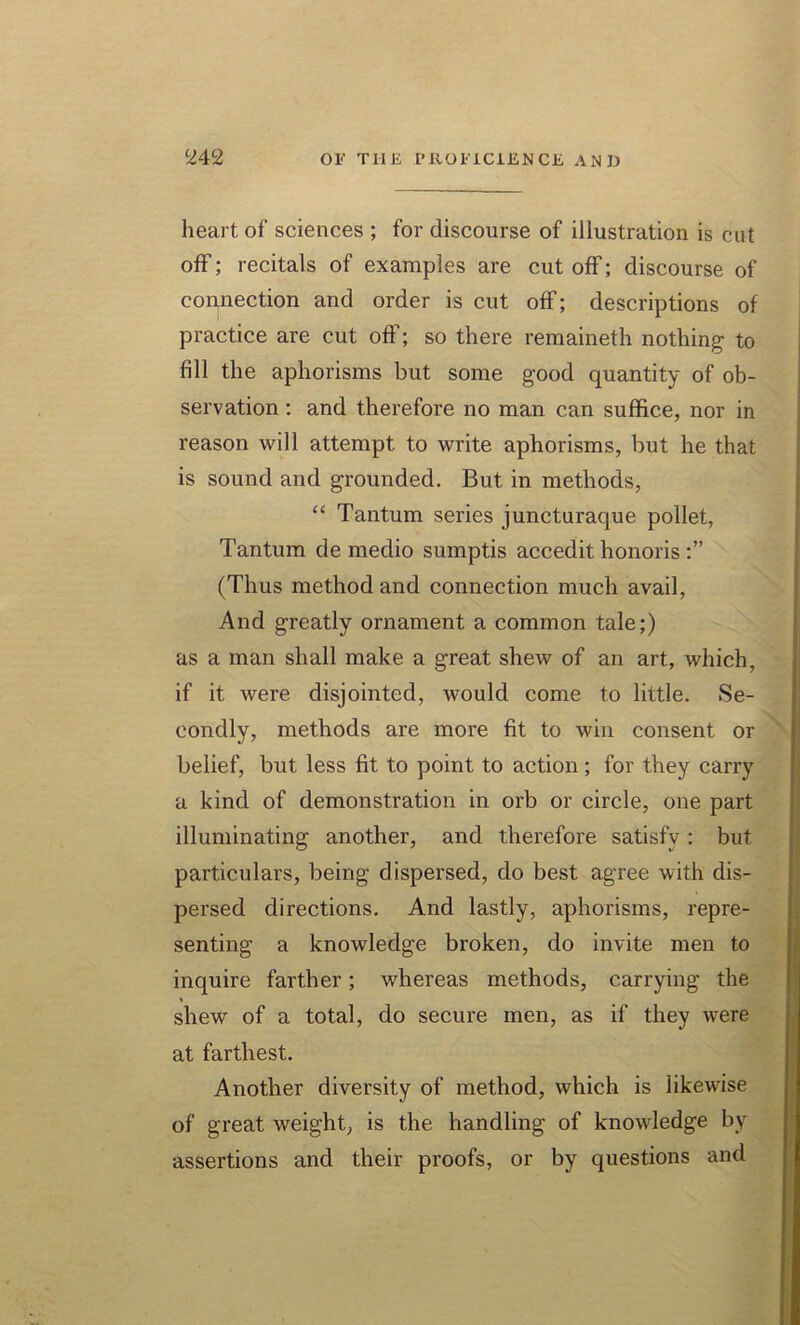 heart of sciences ; for discourse of illustration is cut off; recitals of examples are cut off; discourse of connection and order is cut off; descriptions of practice are cut off; so there remaineth nothing to fill the aphorisms but some good quantity of ob- servation : and therefore no man can suffice, nor in reason will attempt to write aphorisms, but he that is sound and grounded. But in methods, “ Tantum series juncturaque pollet, Tantum de medio sumptis accedit honoris (Thus method and connection much avail, And greatly ornament a common tale;) as a man shall make a great shew of an art, which, if it were disjointed, would come to little. Se- condly, methods are more fit to win consent or belief, but less fit to point to action; for they carry a kind of demonstration in orb or circle, one part illuminating another, and therefore satisfy: but particulars, being dispersed, do best agree with dis- persed directions. And lastly, aphorisms, repre- senting a knowledge broken, do invite men to inquire farther; whereas methods, carrying the shew of a total, do secure men, as if they were at farthest. Another diversity of method, which is likewise of great weight, is the handling of knowledge by assertions and their proofs, or by questions and