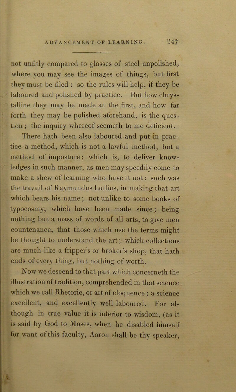 not unfitly compared to glasses of steel unpolished, where you may see the images of things, but first they must be filed : so the rules will help, if they be laboured and polished by practice. But how chrys- talline they may be made at the first, and how far forth they may be polished aforehand, is the ques- tion ; the inquiry whereof seemeth to me deficient. There hath been also laboured and put in prac- tice a method, which is not a lawful method, but a method of imposture; which is, to deliver know- ledges in such manner, as men may speedily come to make a shew of learning who have it not: such was the travail of Raymundus Lullius, in making that art which bears his name ; not unlike to some books of typocosmy, which have been made since; being nothing but a mass of words of all arts, to give men countenance, that those which use the terms might be thought to understand the art; which collections are much like a fripper’s or broker’s shop, that hath ends of every thing, but nothing of worth. Now we descend to that part which concerneth the illustration of tradition, comprehended in that science which we call Rhetoric, or art of eloquence ; a science excellent, and excellently well laboured. For al- though in true value it is inferior to wisdom, (as it is said by God to Moses, when he disabled himself for want of this faculty, Aaron shall be thy speaker,