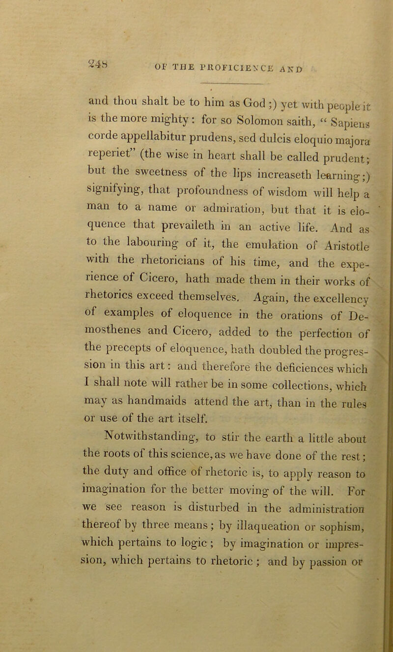 ci4>S and tliou shalt be to him as God ;) yet with people it is the more mighty : for so Solomon saith, “ Sapiens corde appellabitur prudens, sed dulcis eloquio majora reperiet” (the wise in heart shall be called prudent; but the sweetness of the lips increaseth learning;) signifying, that profoundness of wisdom will help a man to a name or admiration, but that it is elo- quence that prevaileth in an active life. And as to the labouring of it, the emulation of Aristotle with the rhetoricians of his time, and the expe- rience of Cicero, hath made them in their works of lhetorics exceed themselves. Again, the excellency of examples of eloquence in. the orations of De- mosthenes and Cicero, added to the perfection of the precepts of eloquence, hath doubled the progres- sion in this art: and therefore the deficiences which I shall note will rather be in some collections, which may as handmaids attend the art, than in the rules or use of the art itself. Notwithstanding, to stir the earth a little about the roots of this science, as we have done of the rest; the duty and office of rhetoric is, to apply reason to imagination for the better moving of the will. For we see reason is disturbed in the administration thereof by three means ; by illaqueation or sophism, which pertains to logic ; by imagination or impres- sion, which pertains to rhetoric ; and by passion or