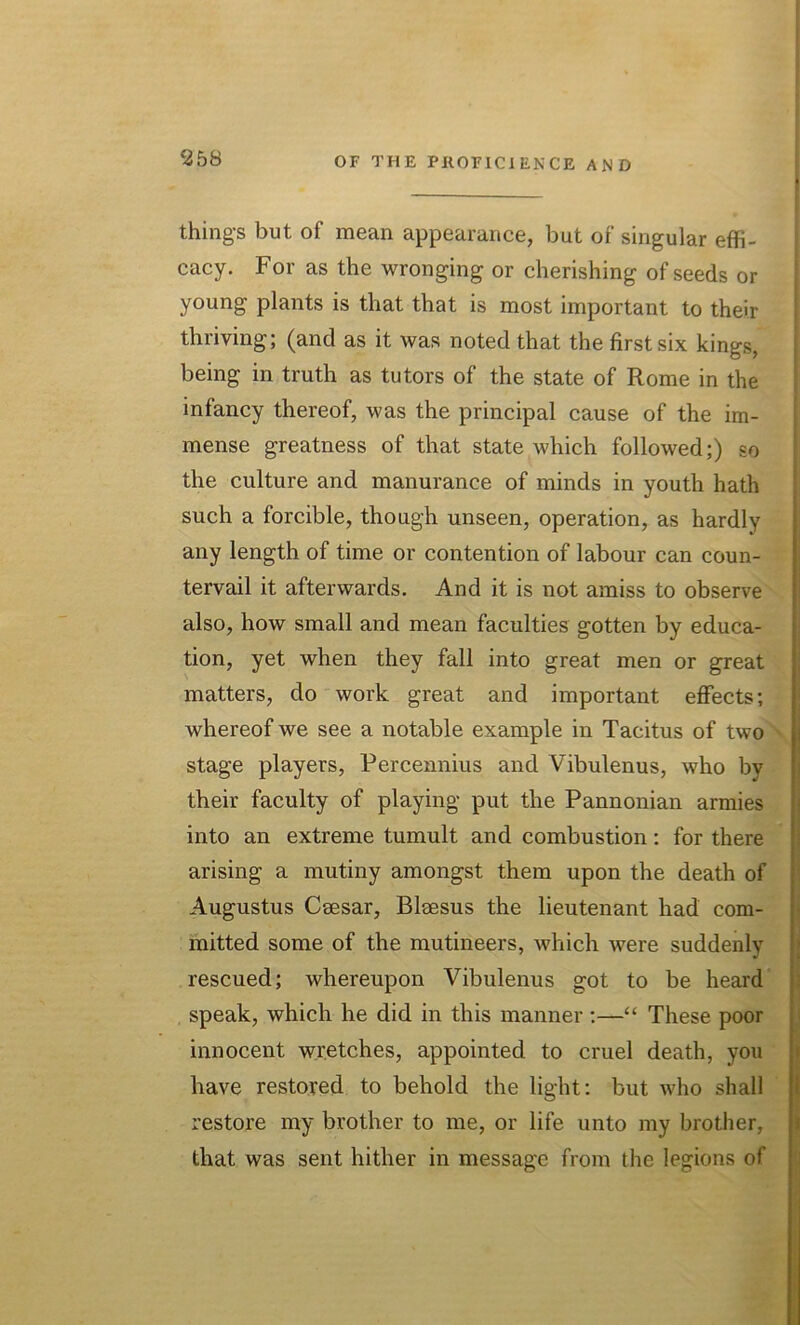 things but of mean appearance, but of singular effi- cacy. For as the wronging or cherishing of seeds or young plants is that that is most important to their thriving; (and as it was noted that the first six kings, being in truth as tutors of the state of Rome in the infancy thereof, was the principal cause of the im- mense greatness of that state which followed;) so the culture and manurance of minds in youth hath such a forcible, though unseen, operation, as hardly any length of time or contention of labour can coun- tervail it afterwards. And it is not amiss to observe also, how small and mean faculties gotten by educa- tion, yet when they fall into great men or great matters, do work great and important effects; whereof we see a notable example in Tacitus of two stage players, Percennius and Vibulenus, who by their faculty of playing put the Pannonian armies into an extreme tumult and combustion: for there arising a mutiny amongst them upon the death of Augustus Caesar, Blaesus the lieutenant had com- mitted some of the mutineers, which were suddenly rescued; whereupon Vibulenus got to be heard speak, which he did in this manner :—“ These poor innocent wretches, appointed to cruel death, you have restored to behold the light: but who shall restore my brother to me, or life unto my brother, that was sent hither in message from the legions of