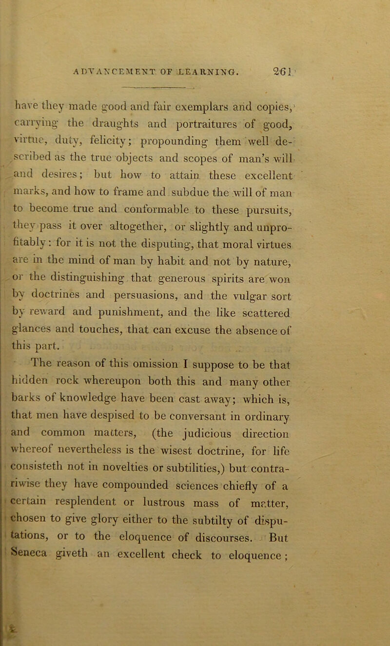 have they made good and fair exemplars and copies, carrying- the draughts and portraitures of good, virtue, duty, felicity; propounding them well de- scribed as the true objects and scopes of man’s will and desires; but how to attain these excellent marks, and how to frame and subdue the will of man to become true and conformable to these pursuits, they pass it over altogether, or slightly and unpro- fitably: for it is not the disputing, that moral virtues are in the mind of man by habit and not by nature, or the distinguishing that generous spirits are won by doctrines and persuasions, and the vulgar sort by reward and punishment, and the like scattered glances and touches, that can excuse the absence of this part. The reason of this omission I suppose to be that hidden rock whereupon both this and many other barks of knowledge have been cast away; which is, that men have despised to be conversant in ordinary and common matters, (the judicious direction whereof nevertheless is the wisest doctrine, for life consisteth not in novelties or subtilities,) but contra- riwise they have compounded sciences chiefly of a certain resplendent or lustrous mass of matter, chosen to give glory either to the subtilty of dispu- tations, or to the eloquence of discourses. But Seneca giveth an excellent check to eloquence; £