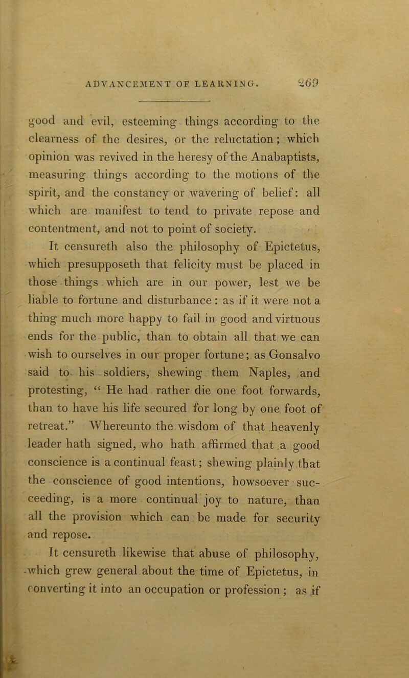 £Ood and evil, esteeming things according to the clearness of the desires, or the reluctation; which opinion was revived in the heresy of the Anabaptists, measuring things according to the motions of the spirit, and the constancy or wavering of belief: all which are manifest to tend to private repose and contentment, and not to point of society. It censureth also the philosophy of Epictetus, which presupposeth that felicity must be placed in those things which are in our power, lest we be liable to fortune and disturbance : as if it were not a thing much more happy to fail in good and virtuous ends for the public, than to obtain all that we can wish to ourselves in our proper fortune; as Gonsalvo said to his soldiers, shewing them Naples, and protesting, “ He had rather die one foot forwards, than to have his life secured for long by one foot of retreat.” Whereunto the wisdom of that heavenly leader hath signed, who hath affirmed that a good conscience is a continual feast; shewing plainly that the conscience of good intentions, howsoever suc- ceeding, is a more continual joy to nature, than all the provision which can be made for security and repose. It censureth likewise that abuse of philosophy, -which grew general about the time of Epictetus, in converting it into an occupation or profession ; as if