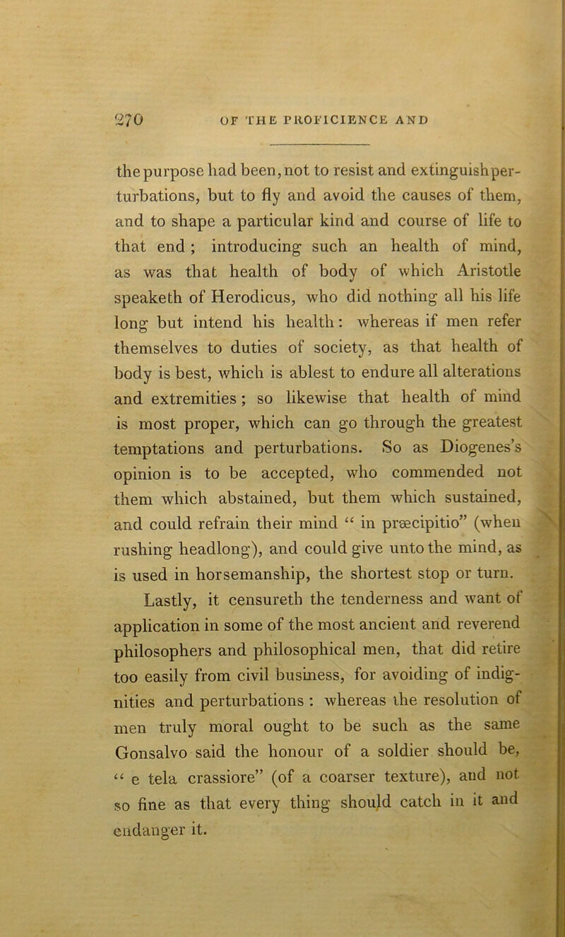 the purpose had been, not to resist and extinguish per- turbations, but to fly and avoid the causes of them, and to shape a particular kind and course of life to that end ; introducing such an health of mind, as was that health of body of which Aristotle speaketh of Herodicus, who did nothing all his life long but intend his health: whereas if men refer themselves to duties of society, as that health of body is best, which is ablest to endure all alterations and extremities; so likewise that health of mind is most proper, which can go through the greatest temptations and perturbations. So as Diogenes’s opinion is to be accepted, who commended not them which abstained, but them which sustained, and could refrain their mind “ in preecipitio” (when rushing headlong), and could give unto the mind, as is used in horsemanship, the shortest stop or turn. Lastly, it censureth the tenderness and want of application in some of the most ancient and reverend philosophers and philosophical men, that did retire too easily from civil business, for avoiding of indig- nities and perturbations : whereas the resolution of men truly moral ought to be such as the same Gonsalvo said the honour of a soldier should be, “ e tela crassiore” (of a coarser texture), and not so fine as that every thing should catch in it and endanger it.