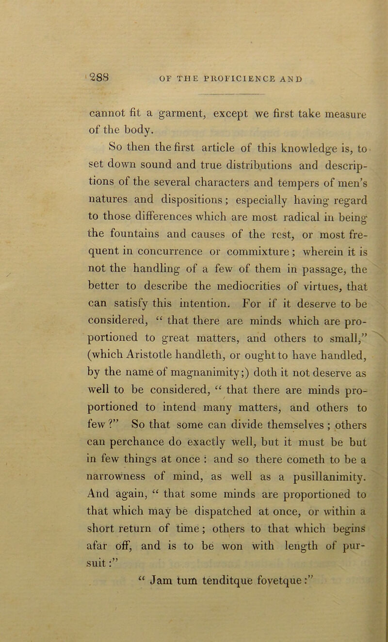 cannot fit a garment, except we first take measure of the body. So then the first article of this knowledge is, to set down sound and true distributions and descrip- tions of the several characters and tempers of men’s natures and dispositions; especially having regard to those differences which are most radical in being the fountains and causes of the rest, or most fre- quent in concurrence or commixture; wherein it is not the handling of a few of them in passage, the better to describe the mediocrities of virtues, that can satisfy this intention. For if it deserve to be considered, “ that there are minds which are pro- portioned to great matters, and others to small,” (which Aristotle handleth, or ought to have handled, by the name of magnanimity;) doth it not deserve as well to be considered, “ that there are minds pro- portioned to intend many matters, and others to few ?” So that some can divide themselves ; others can perchance do exactly well, but it must be but in few things at once : and so there cometh to be a narrowness of mind, as well as a pusillanimity. And again, “ that some minds are proportioned to that which may be dispatched at once, or within a short return of time; others to that which begins afar off, and is to be won with length of pur- suit “ Jam turn tenditque fovetque