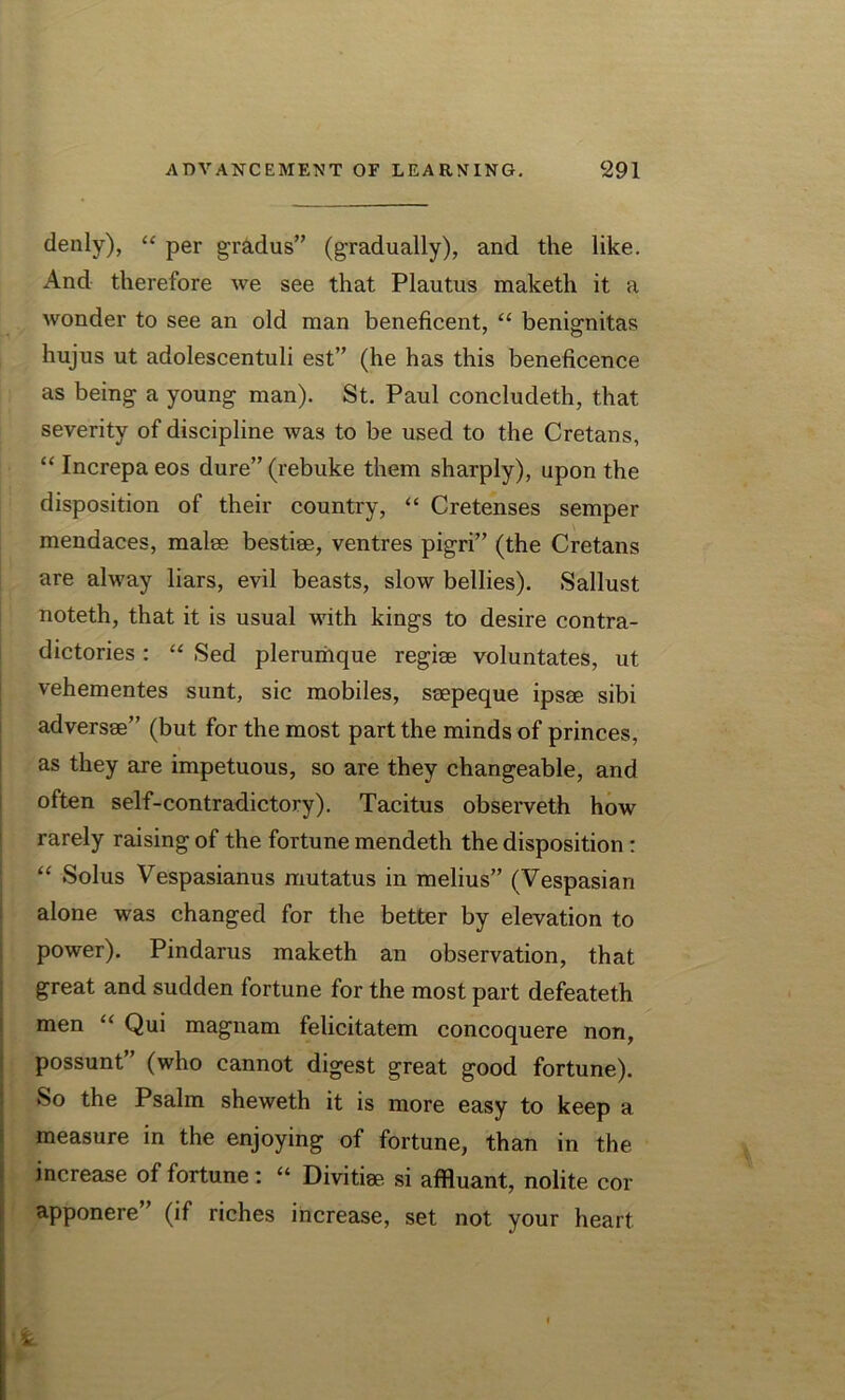 denly), “ per gradus” (gradually), and the like. And therefore we see that Plautus maketli it a wonder to see an old man beneficent, “ benignitas hujus ut adolescentuli est” (he has this beneficence as being a young man). St. Paul concludeth, that severity of discipline was to be used to the Cretans, “ Increpa eos dure” (rebuke them sharply), upon the disposition of their country, “ Cretenses semper mendaces, malee bestise, ventres pigri” (the Cretans are alway liars, evil beasts, slow bellies). Sallust noteth, that it is usual with kings to desire contra- dictories : “ Sed plerumque regise voluntates, ut vehementes sunt, sic mobiles, seepeque ipsee sibi adversee” (but for the most part the minds of princes, as they are impetuous, so are they changeable, and often self-contradictory). Tacitus observeth how rarely raising of the fortune mendeth the disposition : “ Solus Vespasianus mutatus in melius” (Vespasian alone was changed for the better by elevation to power). Pindarus maketh an observation, that great and sudden fortune for the most part defeateth men “ Qui magnam felicitatem concoquere non, possunt” (who cannot digest great good fortune). So the Psalm sheweth it is more easy to keep a measure in the enjoying of fortune, than in the increase of fortune: “ Divitim si affluant, nolite cor apponere” (if riches increase, set not your heart