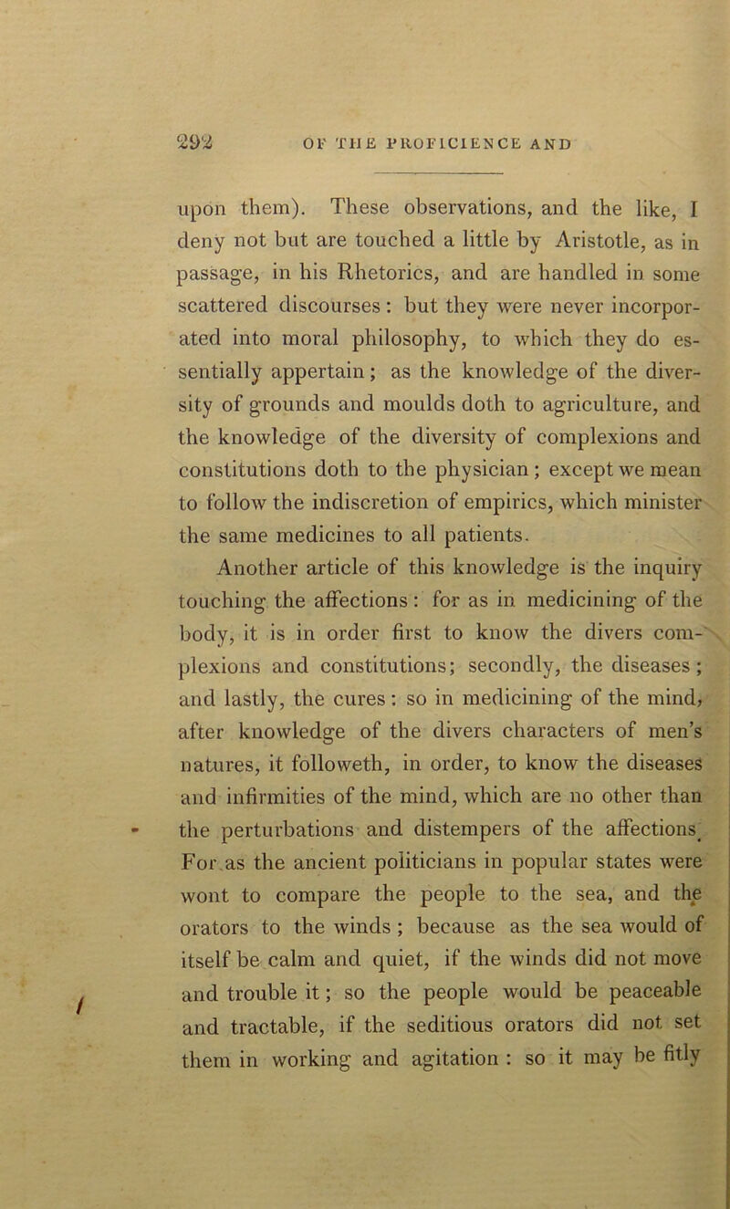 upon them). These observations, and the like, I deny not but are touched a little by Aristotle, as in passage, in his Rhetorics, and are handled in some scattered discourses : but they were never incorpor- ated into moral philosophy, to which they do es- sentially appertain; as the knowledge of the diver- sity of grounds and moulds doth to agriculture, and the knowledge of the diversity of complexions and constitutions doth to the physician; except we mean to follow the indiscretion of empirics, which minister the same medicines to all patients. Another article of this knowledge is the inquiry touching the affections : for as in medicining of the body, it is in order first to know the divers com- plexions and constitutions; secondly, the diseases ; and lastly, the cures: so in medicining of the mind, after knowledge of the divers characters of men’s natures, it followeth, in order, to know the diseases and infirmities of the mind, which are no other than the perturbations and distempers of the affections. For as the ancient politicians in popular states were wont to compare the people to the sea, and the orators to the winds ; because as the sea would of itself be calm and quiet, if the winds did not move and trouble it; so the people would be peaceable and tractable, if the seditious orators did not set them in working and agitation : so it may be fitly