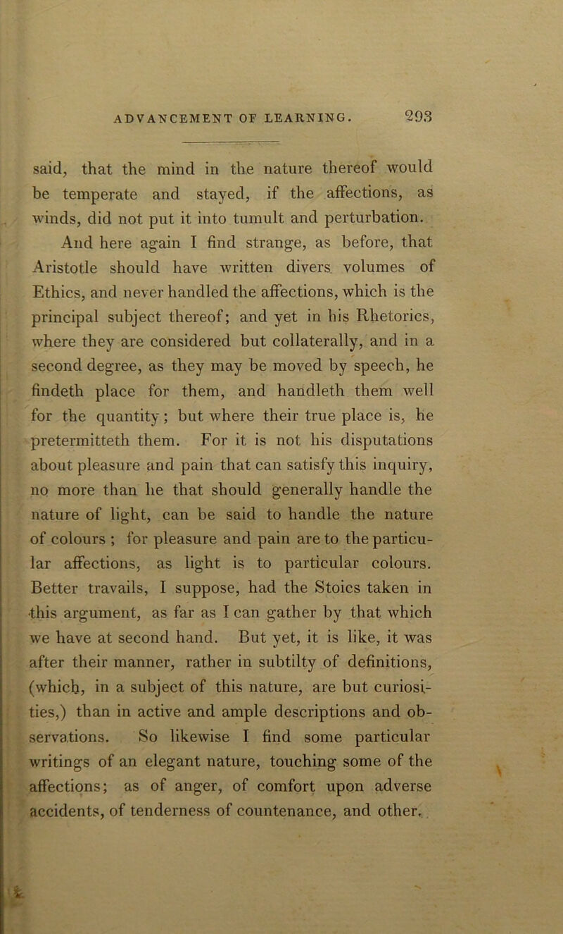 said, that the mind in the nature thereof would be temperate and stayed, if the affections, as winds, did not put it into tumult and perturbation. And here again I find strange, as before, that Aristotle should have written divers volumes of Ethics, and never handled the affections, which is the principal subject thereof; and yet in his Rhetorics, where they are considered but collaterally, and in a second degree, as they may be moved by speech, he findeth place for them, and handleth them well for the quantity; but where their true place is, he pretermitteth them. For it is not his disputations about pleasure and pain that can satisfy this inquiry, no more than he that should generally handle the nature of light, can be said to handle the nature of colours ; for pleasure and pain are to the particu- lar affections, as light is to particular colours. Better travails, I suppose, had the Stoics taken in •this argument, as far as I can gather by that which we have at second hand. But yet, it is like, it was after their manner, rather in subtilty of definitions, (which, in a subject of this nature, are but curiosi- ties,) than in active and ample descriptions and ob- servations. So likewise I find some particular writings of an elegant nature, touching some of the affections; as of anger, of comfort upon adverse accidents, of tenderness of countenance, and other.