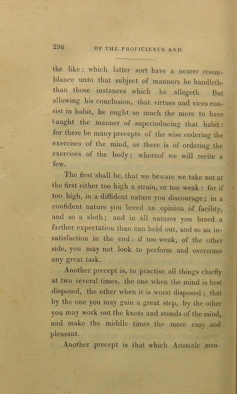 the like : which latter sort have a nearer resem- blance unto that subject of manners he handleth? than those instances which he allegeth. But allowing his conclusion, that virtues and vices con- sist in habit, he ought so much the more to have taught the manner of superinducing that habit: for there be many precepts of the Avise ordering the exercises of the mind, as there is of ordering the exercises of the body; whereof we will recite a few. The first shall be, that we beware we take not at the first either too high a strain, or too weak : for if • too high, in a diffident nature you discourage; in a confident nature you breed an opinion of facility, and so a sloth; and m all natures you breed a faithei expectation than can hold out, and so an in- satisfaction in the end : if too weak, of the other side, you may not look to perform and overcome any great task. Another precept is, to practise all things chiefly at two several times, the one when the mind is best disposed, the other Avhen it is worst disposed ; that by the one you may gain a great step, by the other you may work out the knots and stonds of the mind, and make the middle times the more easy and pleasant. Another precept is that which Aristotle men-