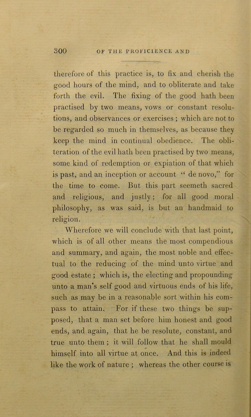 therefore of this practice is, to fix and cherish the good hours of the mind, and to obliterate and take forth the evil. The fixing of the good hath been practised by two means, vows or constant resolu- tions, and observances or exercises ; which are not to be regarded so much in themselves, as because they keep the mind, in continual obedience. The obli- teration of the evil hath been practised by two means, some kind of redemption or expiation of that which is past, and an inception or account “ de novo,” for the time to come. But this part seemeth sacred and religious, and justly; for all good moral philosophy, as was said, is but an handmaid to religion. Wherefore we will conclude with that last point, which is of all other means the most compendious and summary, and again, the most noble and effec- tual to the reducing of the mind unto virtue and good estate ; which is, the electing and propounding unto a man’s self good and virtuous ends of his life, such as may be in a reasonable sort within his com- pass to attain. For if these two things be sup- posed, that a man set before him honest and good ends, and again, that he be resolute, constant, and true unto them ; it will follow that he shall mould himself into all virtue at once. And this is indeed like the work of nature ; whereas the other course is