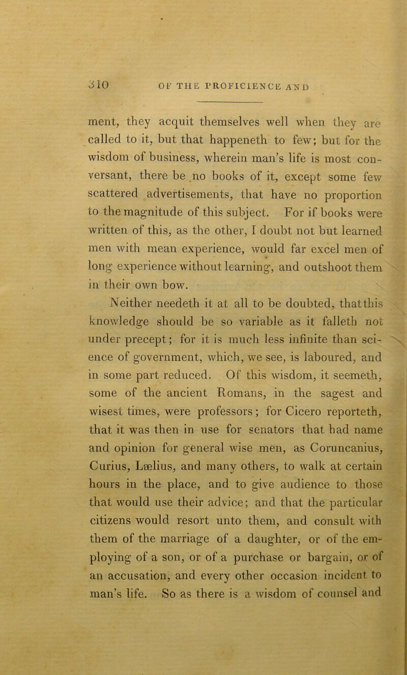 ment, they acquit themselves well when they are called to it, but that happeneth to few; but for the wisdom of business, wherein man’s life is most con- versant, there be no books of it, except some few scattered advertisements, that have no proportion to the magnitude of this subject. For if books were written of this, as the other, I doubt not but learned men with mean experience, would far excel men of long experience without learning, and outshoot them in their own bow. Neither needeth it at all to be doubted, thatthis knowledge should be so variable as it falleth not under precept; for it is much less infinite than sci- ence of government, which, we see, is laboured, and in some part reduced. Of this wisdom, it seemeth, some of the ancient Romans, in the sagest and wisest times, were professors; for Cicero reporteth, that it was then in use for senators that had name and opinion for general wise men, as Coruncanius, Curius, Lselius, and many others, to walk at certain hours in the place, and to give audience to those that would use their advice; and that the particular citizens would resort unto them, and consult with them of the marriage of a daughter, or of the em- ploying of a son, or of a purchase or bargain, or of an accusation, and every other occasion incident to man’s life. So as there is a wisdom of counsel and