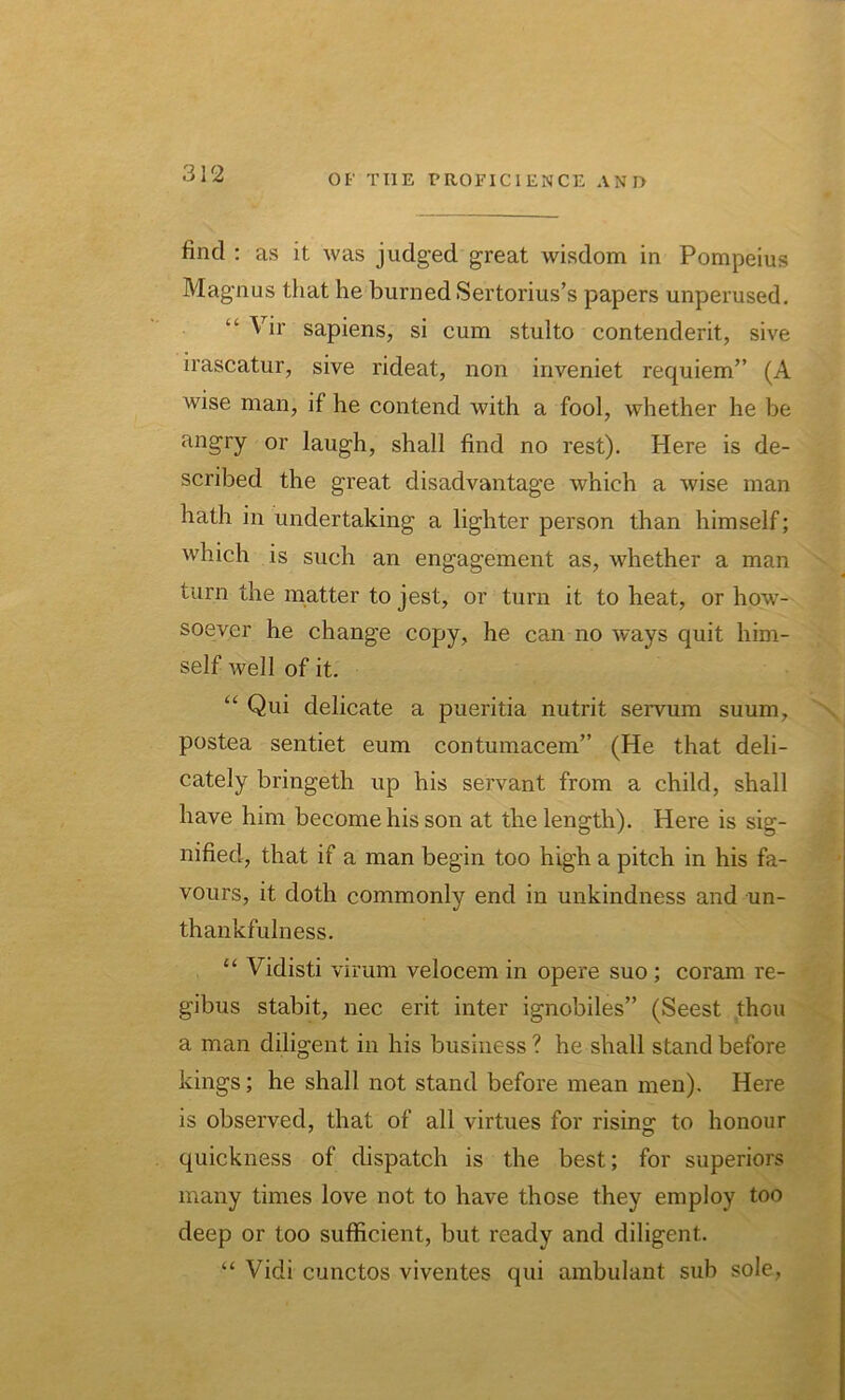 find : as it was judged great wisdom in Pompeius Magnus that he burned Sertorius’s papers unperused. “ Vir sapiens, si cum stulto contenderit, sive irascatur, sive rideat, non inveniet requiem” (A wise man, if he contend with a fool, whether he be angry or laugh, shall find no rest). Here is de- scribed the great disadvantage which a wise man hath in undertaking a lighter person than himself; which is such an engagement as, whether a man turn the matter to jest, or turn it to heat, or how- soever he change copy, he can no ways quit him- self well of it. “ Qui delicate a pueritia nutrit servum suum, postea sentiet eum contumacem” (He that deli- cately bringeth up his servant from a child, shall have him become his son at the length). Here is sig- nified, that if a man begin too high a pitch in his fa- vours, it doth commonly end in unkindness and un- thankfulness. “ Vidisti virum velocem in opere suo ; coram re- gibus stabit, nec erit inter ignobiles” (Seest thou a man diligent in his business ? he shall stand before kings; he shall not stand before mean men). Here is observed, that of all virtues for rising: to honour quickness of dispatch is the best; for superiors many times love not to have those they employ too deep or too sufficient, but ready and diligent. “ Vidi cunctos viventes qui ambulant sub sole,