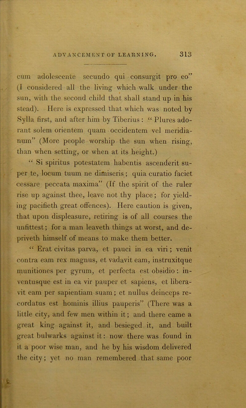 cum adolescente secundo qui consurgit pro eo” (I considered all the living which walk under the * sun, with the second child that shall stand up in his stead). Here is expressed that which was noted by Sylla first, and after him by Tiberius : “ Plures ado- rant solem orientem quam occidentem vel meridia- num” (More people worship the sun when rising, than when setting, or when at its height.) “ Si spiritus potestatem habentis ascenderit su- per te, locum tuum ne dimiseris ; quia curatio faciet cessare peccata maxima” (If the spirit of the ruler rise up against thee, leave not thy place; for yield- ing pacifieth great offences). Here caution is given, that upon displeasure, retiring is of all courses the unfittest; for a man leaveth things at worst, and de- priveth himself of means to make them better. “ Erat civitas parva, et pauci in ea viri; venit contra earn rex magnus, et vadavit earn, instruxitque munitiones per gyrum, et perfecta est obsidio: in- ventusque est in ea vir pauper et sapiens, et libera- vit earn per sapientiam suam; et nullus deinceps re- cordatus est hominis illius pauperis” (There was a little city, and few men within it; and there came a great king against it, and besieged it, and built great bulwarks against it: now there was found in it a poor wise man, and he by his wisdom delivered the city; yet no man remembered that same poor