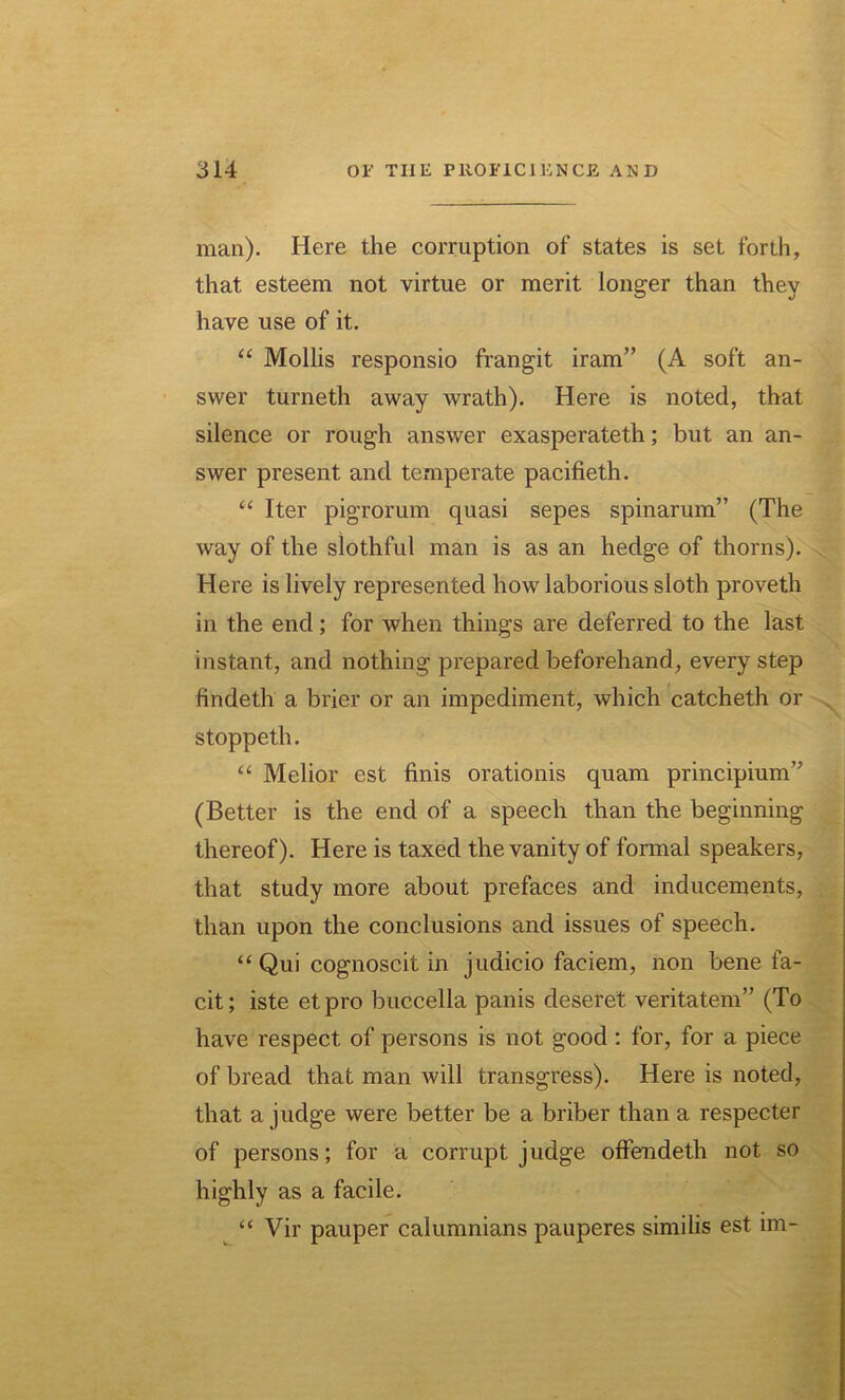 man). Here the corruption of states is set forth, that esteem not virtue or merit longer than they have use of it. “ Mollis responsio frangit iram” (A soft an- swer turneth away wrath). Here is noted, that silence or rough answer exasperateth; but an an- swer present and temperate pacifieth. “ Iter pigrorum quasi sepes spinarum” (The way of the slothful man is as an hedge of thorns). Here is lively represented how laborious sloth proveth in the end; for when things are deferred to the last instant, and nothing prepared beforehand, every step findeth a brier or an impediment, which catcheth or stoppeth. “ Melior est finis orationis quam principium” (Better is the end of a speech than the beginning thereof). Here is taxed the vanity of formal speakers, that study more about prefaces and inducements, than upon the conclusions and issues of speech. “ Qui cognoscit in judicio faciem, non bene fa- cit; iste etpro buccella panis deseret veritatem” (To have respect of persons is not good : for, for a piece of bread that man will transgress). Here is noted, that a judge were better be a briber than a respecter of persons; for a corrupt judge offendeth not so highly as a facile. “ Vir pauper calumnians pauperes similis est lm-