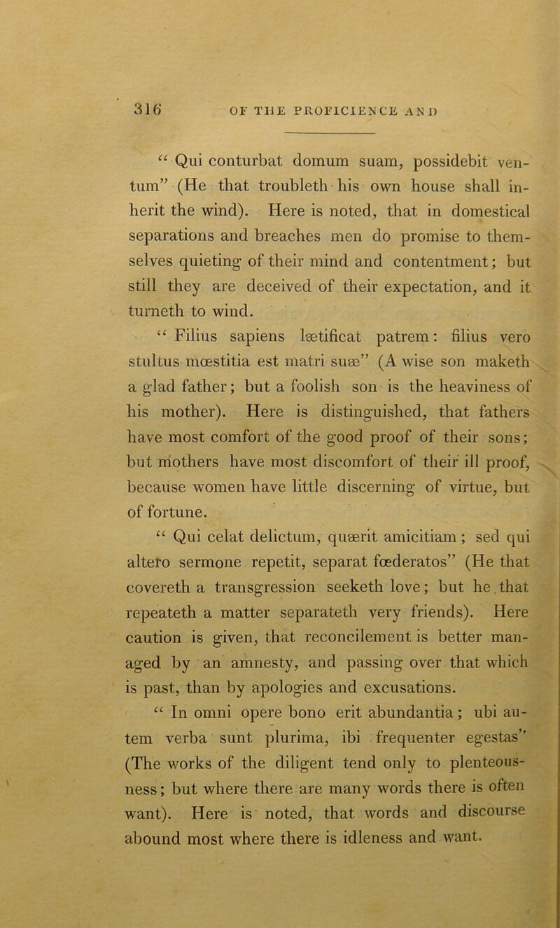 “ Qui conturbat domum suam, possidebit ven- tum” (He that troubleth liis own house shall in- herit the wind). Here is noted, that in domestical separations and breaches men do promise to them- selves quieting of their mind and contentment; but still they are deceived of their expectation, and it turneth to wind. “ Filius sapiens leetificat patrem: filius vero stultus moestitia est matri suae” (A wise son maketh a glad father; but a foolish son is the heaviness of his mother). Here is distinguished, that fathers have most comfort of the good proof of their sons; but mothers have most discomfort of their ill proof, because women have little discerning of virtue, but of fortune. “ Qui celat delictum, quaerit amicitiam ; sed qui altero sermone repetit, separat feederatos” (He that covereth a transgression seeketh love; but he, that repeateth a matter separateth very friends). Here caution is given, that reconcilement is better man- aged by an amnesty, and passing over that which is past, than by apologies and excusations. “ In omni opere bono erit abundantia; ubi au- tem verba sunt plurima, ibi frequenter egestas” (The works of the diligent tend only to plenteous- ness ; but where there are many words there is often want). Here is noted, that words and discourse abound most where there is idleness and want.