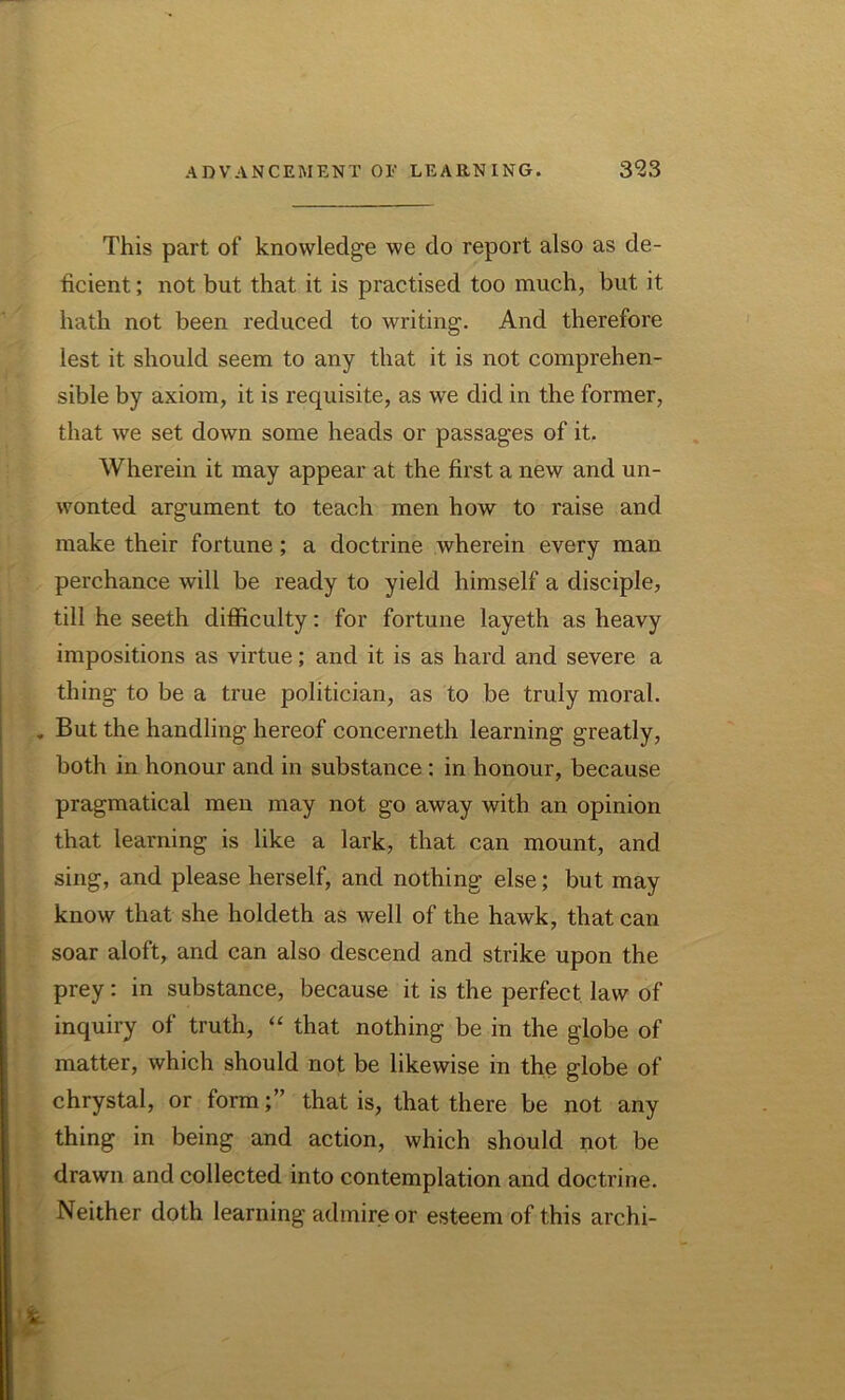 This part of knowledge we do report also as de- ficient ; not but that it is practised too much, but it hath not been reduced to writing. And therefore lest it should seem to any that it is not comprehen- sible by axiom, it is requisite, as we did in the former, that we set down some heads or passages of it. Wherein it may appear at the first a new and un- wonted argument to teach men how to raise and make their fortune; a doctrine wherein every man perchance will be ready to yield himself a disciple, till he seeth difficulty: for fortune layeth as heavy impositions as virtue; and it is as hard and severe a thing to be a true politician, as to be truly moral. . But the handling hereof concerneth learning greatly, both in honour and in substance : in honour, because pragmatical men may not go away with an opinion that learning is like a lark, that can mount, and sing, and please herself, and nothing else; but may know that she holdeth as well of the hawk, that can soar aloft, and can also descend and strike upon the prey: in substance, because it is the perfect law of inquiry of truth, “ that nothing be in the globe of matter, which should not be likewise in the globe of chrystal, or formthat is, that there be not any thing in being and action, which should not be drawn and collected into contemplation and doctrine. Neither doth learning admire or esteem of this archi-