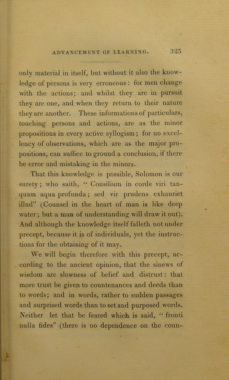 only material in itself, but without it also the know- ledge of persons is very erroneous : for men change with the actions; and whilst they are in pursuit they are one, and when they return to their nature they are another. These informations of particulars, touching persons and actions, are as the minor propositions in every active syllogism; for no excel- lency of observations, which are as the major pro- positions, can suffice to ground a conclusion, if there be error and mistaking in the minors. That this knowledge is possible, Solomon is our surety ; who saith, “ Consilium in corde viri tan- quam aqua profunda; sed vir prudens exhauriet illud” (Counsel in the heart of man is like deep water; but a man of understanding will draw it out). And although the knowledge itself falleth not under precept, because it is of individuals, yet the instruc- tions for the obtaining of it may.. We will begin therefore with this precept, ac- cording to the ancient opinion, that the sinews of wisdom are slowness of belief and distrust: that more trust be given to countenances and deeds than to words; and in words, rather to sudden passages and surprised words than to set and purposed words. Neither let that be feared which is said, “ fronti nulla fides” (there is no dependence on the coun-