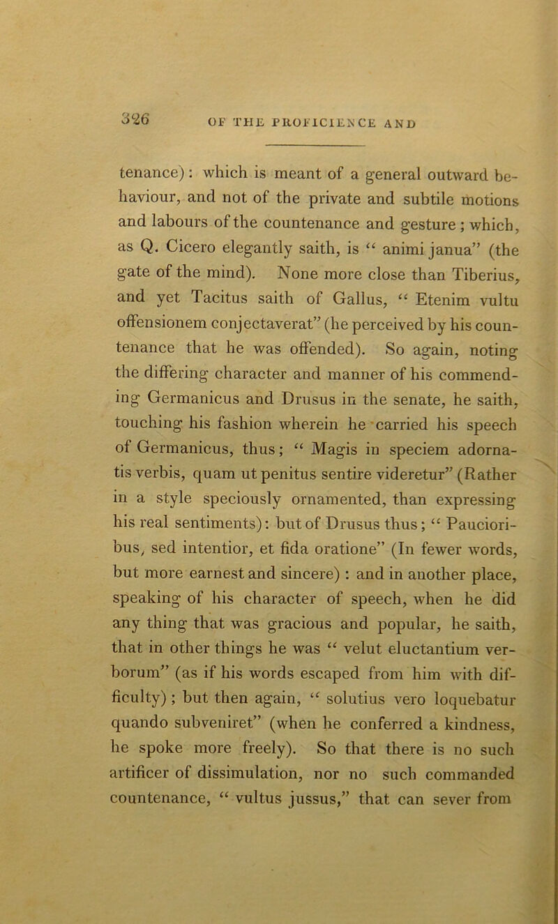 3 26 tenance): which is meant of a general outward be- haviour, and not of the private and subtile motions and labours of the countenance and g'esture ; which, as Q. Cicero elegantly saith, is “ animi janua” (the gate of the mind). None more close than Tiberius, and yet Tacitus saith of Gallus, “ Etenim vultu offensionem conjectaverat” (he perceived by his coun- tenance that he was offended). So again, noting the differing character and manner of his commend- ing Germanicus and Drusus in the senate, he saith, touching his fashion wherein he carried his speech of Germanicus, thus; “ Magis in speciem adorna- tis verbis, quam ut penitus sentire videretur” (Rather in a style speciously ornamented, than expressing his real sentiments): but of Drusus thus; “ Pauciori- bus, sed intentior, et fida oratione” (In fewer words, but more earnest and sincere) : and in another place, speaking of his character of speech, when he did any thing that was gracious and popular, he saith, that in other things he was “ velut eluctantium ver- borum” (as if his words escaped from him with dif- ficulty) ; but then again, “ solutius vero loquebatur quando subveniret” (when he conferred a kindness, he spoke more freely). So that there is no such artificer of dissimulation, nor no such commanded countenance, “ vultus jussus,” that can sever from