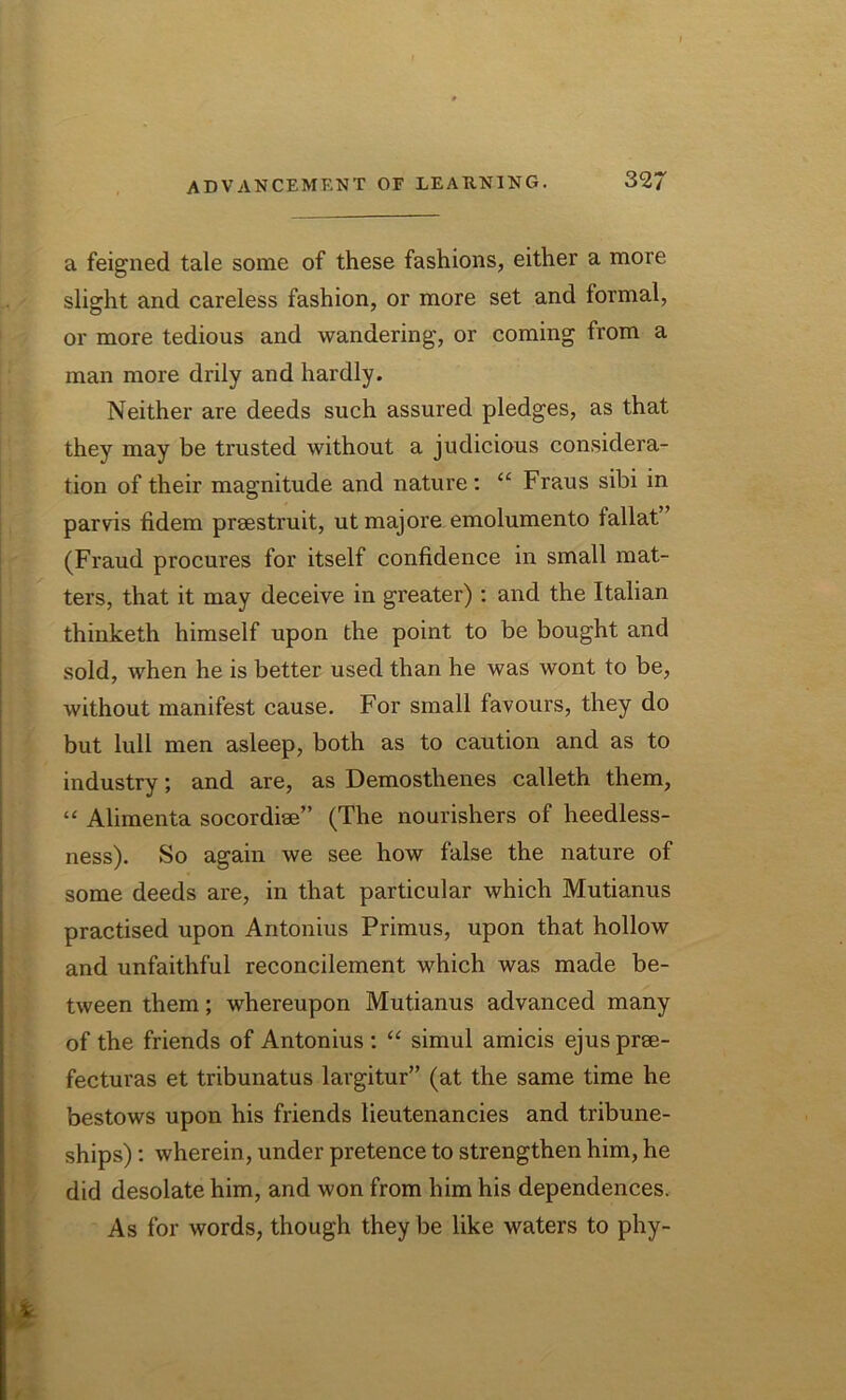 a feigned tale some of these fashions, either a more slight and careless fashion, or more set and formal, or more tedious and wandering, or coming from a man more drily and hardly. Neither are deeds such assured pledges, as that they may be trusted without a judicious considera- tion of their magnitude and nature: u Fraus sibi in parvis fidem prsestruit, ut majore emolumento fallat (Fraud procures for itself confidence in small mat- ters, that it may deceive in greater): and the Italian thinketh himself upon the point to be bought and sold, when he is better used than he was wont to be, without manifest cause. For small favours, they do but lull men asleep, both as to caution and as to industry; and are, as Demosthenes calleth them, “ Alimenta socordiee” (The nourishers of heedless- ness). So again we see how false the nature of some deeds are, in that particular which Mutianus practised upon Antonius Primus, upon that hollow and unfaithful reconcilement which was made be- tween them; whereupon Mutianus advanced many of the friends of Antonius : “ simul amicis ejus prse- fecturas et tribunatus largitur” (at the same time he bestows upon his friends lieutenancies and tribune- ships) : wherein, under pretence to strengthen him, he did desolate him, and won from him his dependences. As for words, though they be like waters to phy-