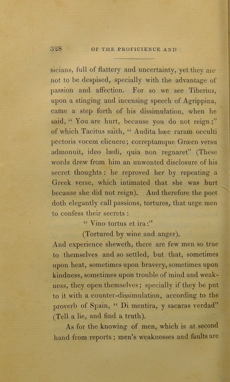 sicians, full of flattery and uncertainty, yet they are not to be despised, specially with the advantage of passion and affection. For so we see Tiberius, upon a stinging and incensing speech of Agrippina, came a step forth of his dissimulation, when he said, “ You are hurt, because you do not reign of which Tacitus saith, “ Audita hsec raram occulti pectoris vocem elicuere; correptamque Graeco versu admonuit, ideo laedi, quia non regnaret” (These words drew from him an unwonted disclosure of his secret thoughts : he reproved her by repeating a Greek verse, which intimated that she was hurt because she did not reign). And therefore the poet doth elegantly call passions, tortures, that urge men to confess their secrets : “ Vino tortus et ira:” (Tortured by wine and anger). And experience sheweth, there are few men so true to themselves and so settled, but that, sometimes upon heat, sometimes upon bravery, sometimes upon kindness, sometimes upon trouble of mind and weak- ness, they open themselves; specially if they be put to it with a counter-dissimulation, according to the proyerb of Spain, “ Di mentira, y sacaras verdad” (Tell a lie, and find a truth). As for the knowing of men, which is at second hand from reports ; men’s weaknesses and faults are