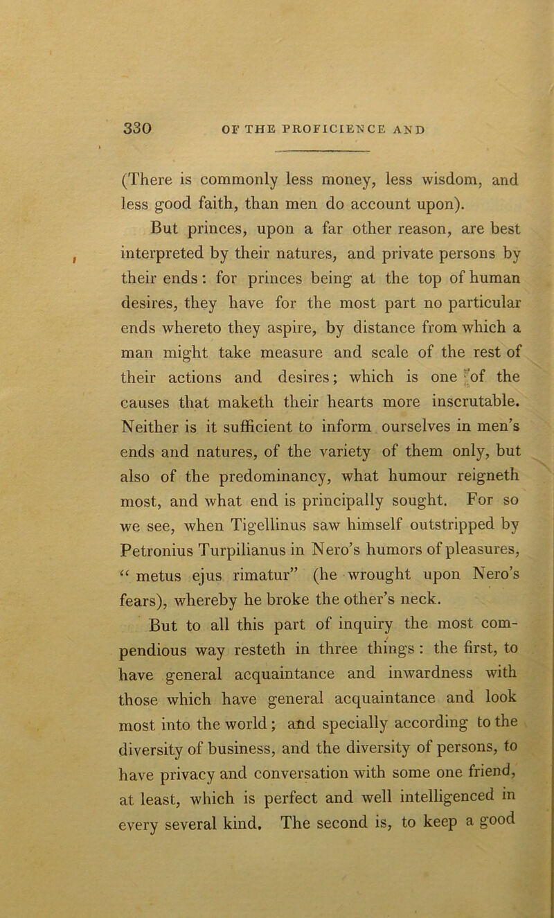 (There is commonly less money, less wisdom, and less good faith, than men do account upon). But princes, upon a far other reason, are best interpreted by their natures, and private persons by their ends: for princes being at the top of human desires, they have for the most part no particular ends whereto they aspire, by distance from which a man might take measure and scale of the rest of their actions and desires; which is one of the causes that maketh their hearts more inscrutable. Neither is it sufficient to inform ourselves in men’s ends and natures, of the variety of them only, but also of the predominancy, what humour reigneth most, and what end is principally sought. For so we see, when Tigellinus saw himself outstripped by Petronius Turpilianus in Nero’s humors of pleasures, “ metus ejus rimatur” (he wrought upon Nero’s fears), whereby he broke the other’s neck. But to all this part of inquiry the most com- pendious way resteth in three things : the first, to have general acquaintance and inwardness with those which have general acquaintance and look most into the world ; and specially according to the diversity of business, and the diversity of persons, to have privacy and conversation with some one friend, at least, which is perfect and well intelligenced in every several kind. The second is, to keep a good