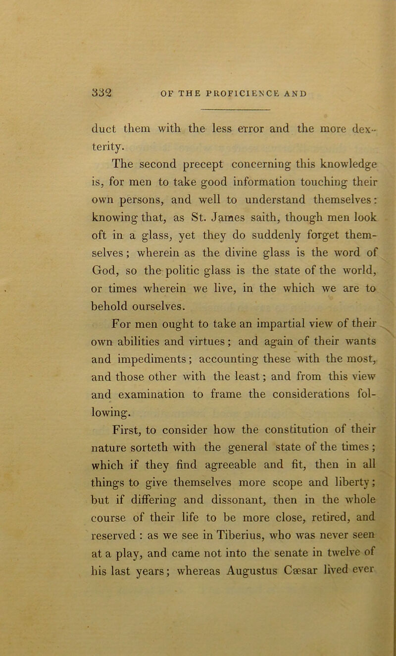 duct them with the less error and the more dex - terity. The second precept concerning this knowledge is, for men to take good information touching their own persons, and well to understand themselves: knowing that, as St. James saith, though men look oft in a glass, yet they do suddenly forget them- selves ; wherein as the divine glass is the word of God, so the politic glass is the state of the world, or times wherein we live, in the which we are to behold ourselves. For men ought to take an impartial view of their own abilities and virtues; and again of their wants and impediments; accounting these with the most, and those other with the least; and from this view and examination to frame the considerations fol- lowing. First, to consider how the constitution of their nature sorteth with the general state of the times ; which if they find agreeable and fit, then in all things to give themselves more scope and liberty; but if differing and dissonant, then in the whole course of their life to be more close, retired, and reserved : as we see in Tiberius, who was never seen at a play, and came not into the senate in twelve of his last years; whereas Augustus Caesar lived ever