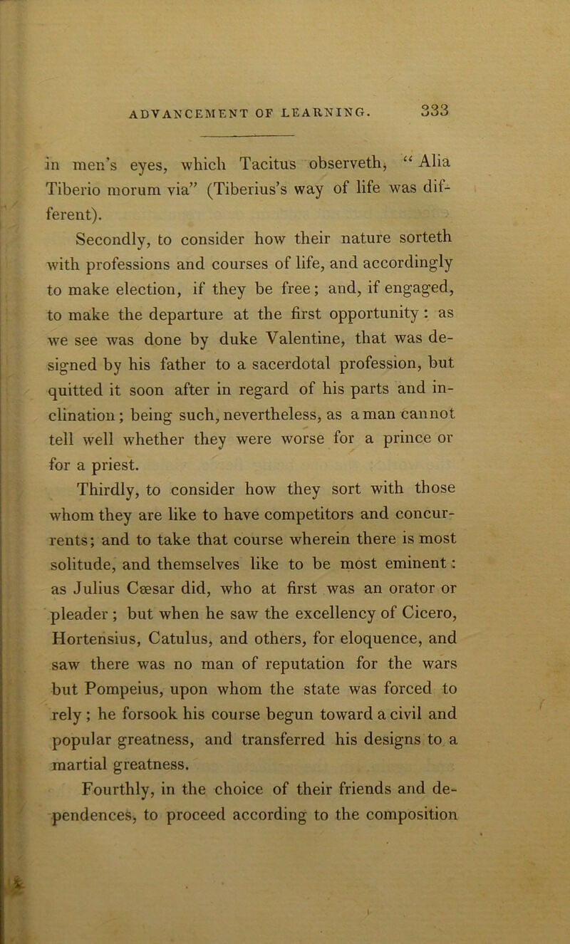 in men’s eyes, which Tacitus observeth, “ Alia Tiberio morum via” (Tiberius’s way of life was dif- ferent). Secondly, to consider how their nature sorteth with professions and courses of life, and accordingly to make election, if they be free; and, if engaged, to make the departure at the first opportunity : as we see was done by duke Valentine, that was de- signed by his father to a sacerdotal profession, but quitted it soon after in regard of his parts and in- clination; being such, nevertheless, as a man cannot tell well whether they were worse for a prince or for a priest. Thirdly, to consider how they sort with those whom they are like to have competitors and concur- rents ; and to take that course wherein there is most solitude, and themselves like to be most eminent: as Julius Ceesar did, who at first was an orator or pleader ; but when he saw the excellency of Cicero, Hortensius, Catulus, and others, for eloquence, and saw there was no man of reputation for the wars but Pompeius, upon whom the state was forced to rely ; he forsook his course begun toward a civil and popular greatness, and transferred his designs to a martial greatness. Fourthly, in the choice of their friends and de- pendences, to proceed according to the composition