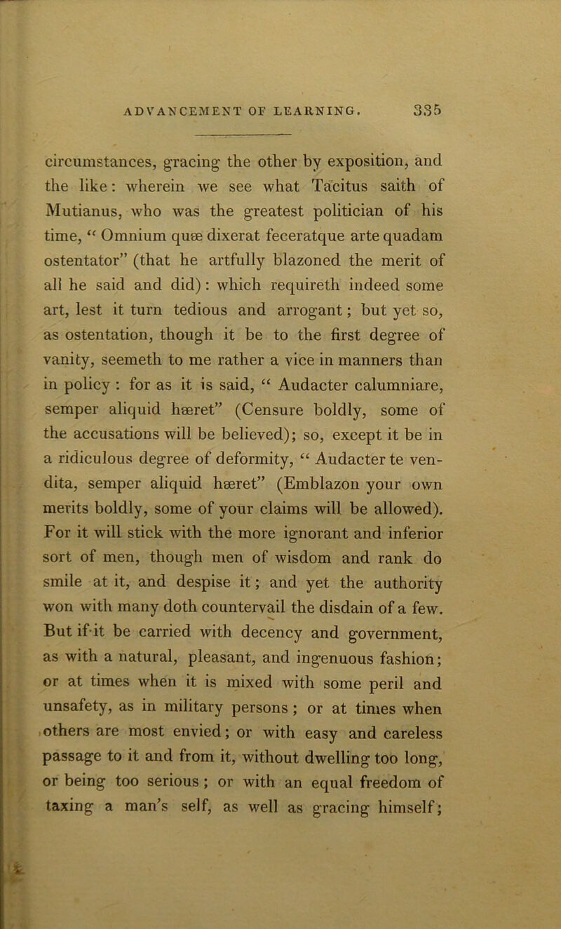 circumstances, gracing the other by exposition, and the like: wherein we see what Tacitus saith of Mutianus, who was the greatest politician of his time, “ Omnium quee dixerat feceratque arte quadam ostentator” (that he artfully blazoned the merit of all he said and did): which requireth indeed some art, lest it turn tedious and arrogant; but yet so, as ostentation, though it be to the first degree of vanity, seemeth to me rather a vice in manners than in policy : for as it is said, “ Audacter calumniare, semper aliquid hseret” (Censure boldly, some of the accusations will be believed); so, except it be in a ridiculous degree of deformity, “ Audacter te ven- dita, semper aliquid heeret” (Emblazon your own merits boldly, some of your claims will be allowed). For it will stick with the more ignorant and inferior sort of men, though men of wisdom and rank do smile at it, and despise it; and yet the authority won with many doth countervail the disdain of a few. But if’it be carried with decency and government, as with a natural, pleasant, and ingenuous fashion; or at times when it is mixed with some peril and unsafety, as in military persons; or at times when others are most envied; or with easy and careless passage to it and from it, without dwelling too long, or being too serious ; or with an equal freedom of taxing a man’s self, as well as gracing himself;