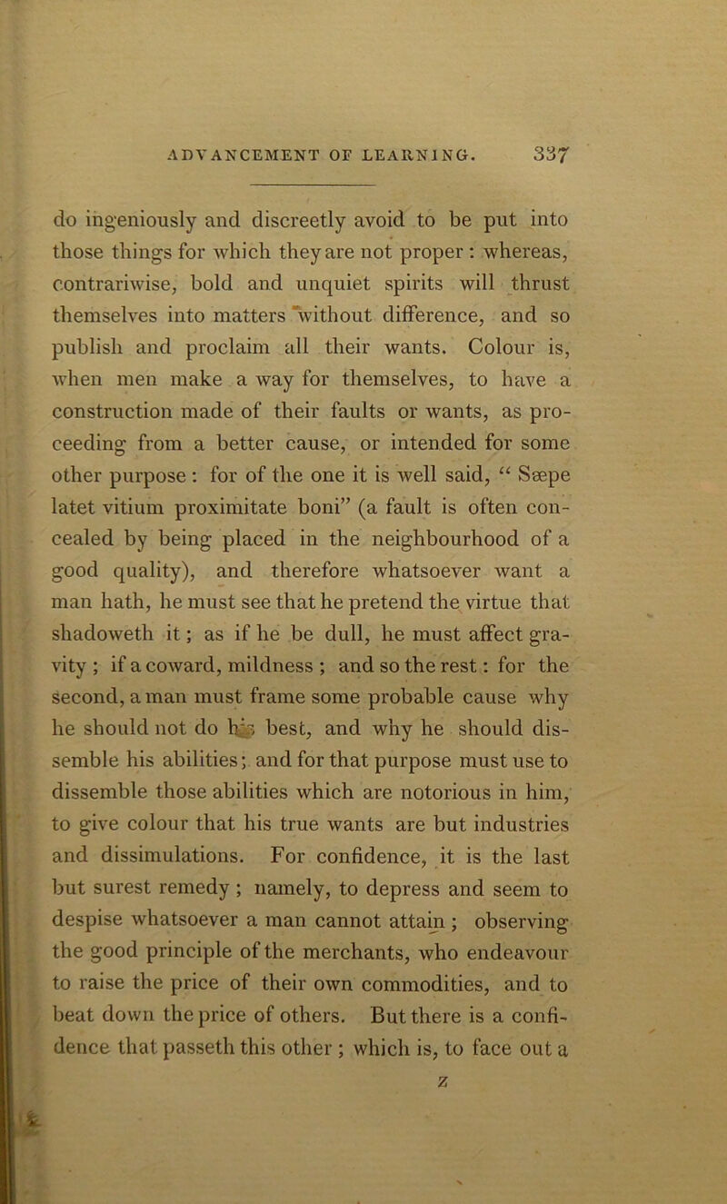 do ingeniously and discreetly avoid to be put into those things for which they are not proper : whereas, contrariwise, bold and unquiet spirits will thrust themselves into matters “without difference, and so publish and proclaim all their wants. Colour is, when men make a way for themselves, to have a construction made of their faults or wants, as pro- ceeding from a better cause, or intended for some other purpose : for of the one it is well said, “ Seepe latet vitium proximitate boni” (a fault is often con- cealed by being placed in the neighbourhood of a good quality), and therefore whatsoever want a man hath, he must see that he pretend the virtue that shadoweth it; as if he be dull, he must affect gra- vity ; if a coward, mildness ; and so the rest: for the second, a man must frame some probable cause why he should not do hg> best, and why he should dis- semble his abilities; and for that purpose must use to dissemble those abilities which are notorious in him, to give colour that his true wants are but industries and dissimulations. For confidence, it is the last but surest remedy; namely, to depress and seem to despise whatsoever a man cannot attain ; observing the good principle of the merchants, who endeavour to raise the price of their own commodities, and to beat down the price of others. But there is a confi- dence that passeth this other ; which is, to face out a z