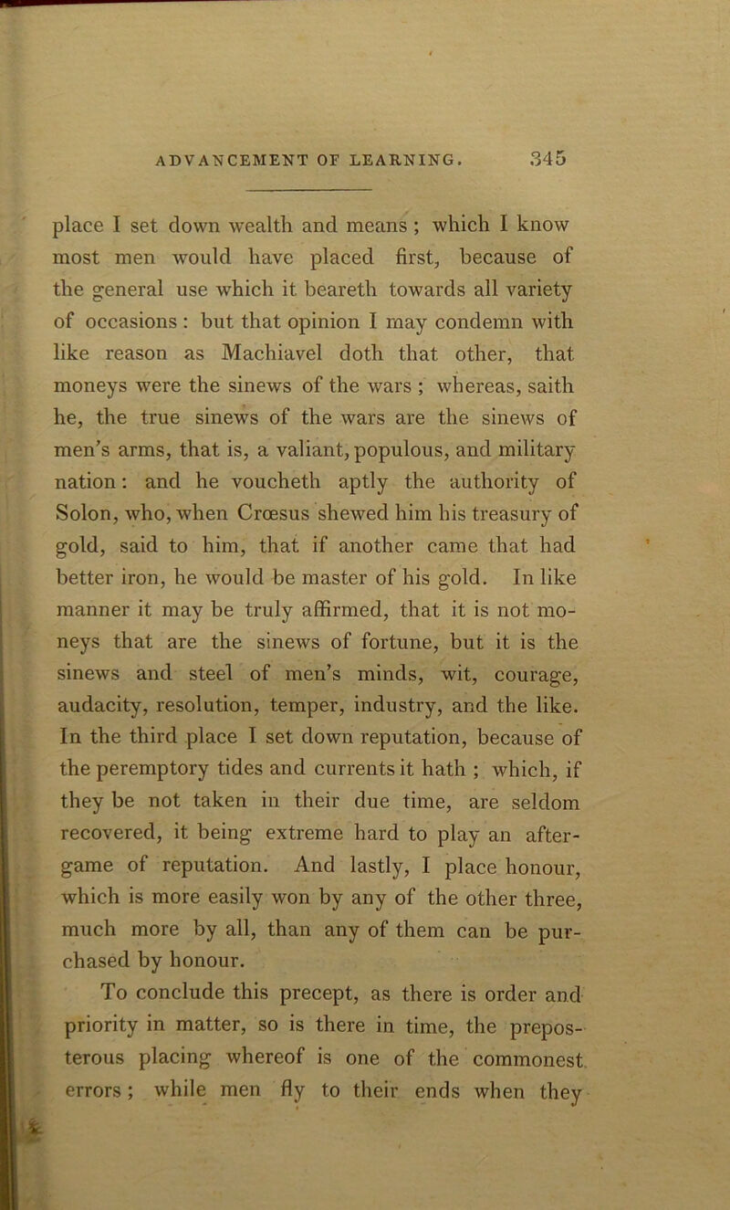 place I set down wealth and means ; which I know most men would have placed first, because of the general use which it beareth towards all variety of occasions : but that opinion I may condemn with like reason as Machiavel doth that other, that moneys were the sinews of the wars ; whereas, saith he, the true sinews of the wars are the sinews of men’s arms, that is, a valiant, populous, and military nation: and he voucheth aptly the authority of Solon, who, when Croesus shewed him his treasury of gold, said to him, that if another came that had better iron, he would be master of his gold. In like manner it may be truly affirmed, that it is not mo- neys that are the sinews of fortune, but it is the sinews and steel of men’s minds, wit, courage, audacity, resolution, temper, industry, and the like. In the third place I set down reputation, because of the peremptory tides and currents it hath ; which, if they be not taken in their due time, are seldom recovered, it being extreme hard to play an after- game of reputation. And lastly, I place honour, which is more easily won by any of the other three, much more by all, than any of them can be pur- chased by honour. To conclude this precept, as there is order and priority in matter, so is there in time, the prepos- terous placing whereof is one of the commonest errors; while men fly to their ends when they