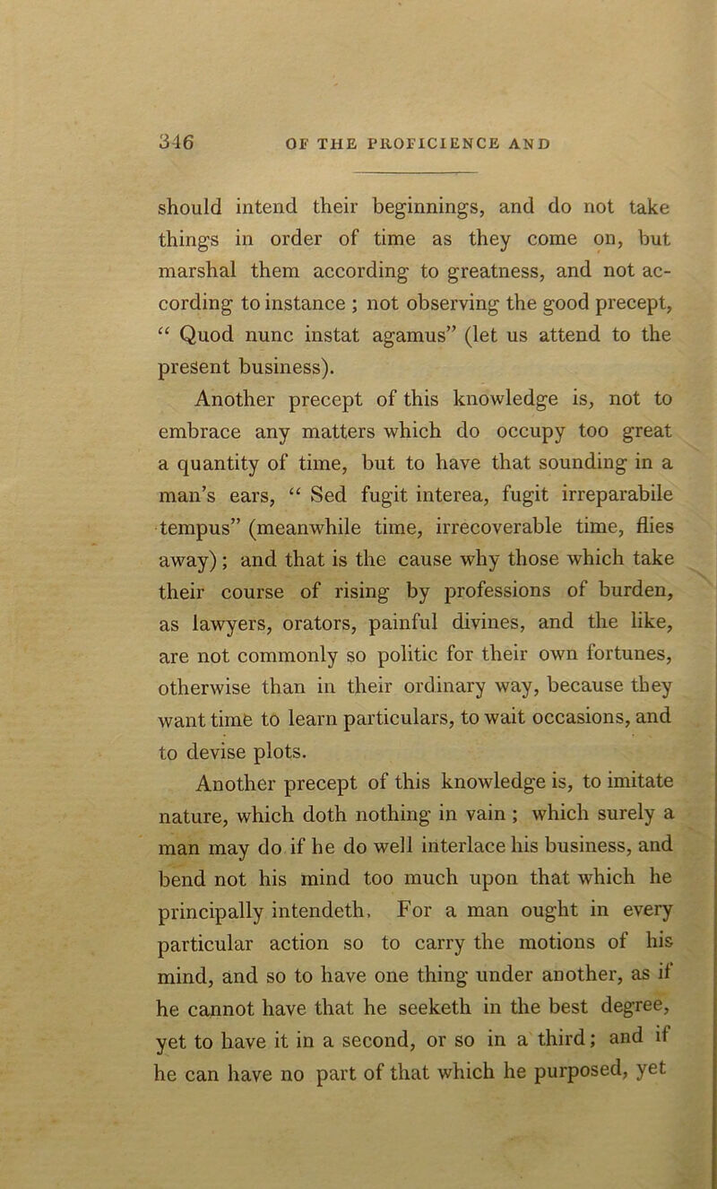 should intend their beginnings, and do not take things in order of time as they come on, but marshal them according to greatness, and not ac- cording to instance ; not observing the good precept, “ Quod nunc instat agamus” (let us attend to the present business). Another precept of this knowledge is, not to embrace any matters which do occupy too great a quantity of time, but to have that sounding in a man’s ears, “ Sed fugit interea, fugit irreparabile tempus” (meanwhile time, irrecoverable time, flies away); and that is the cause why those which take their course of rising by professions of burden, as lawyers, orators, painful divines, and the like, are not commonly so politic for their own fortunes, otherwise than in their ordinary way, because they want time to learn particulars, to wait occasions, and to devise plots. Another precept of this knowledge is, to imitate nature, which doth nothing in vain ; which surely a man may do if he do well interlace his business, and bend not his mind too much upon that which he principally intendeth, For a man ought in every particular action so to carry the motions of his mind, and so to have one thing under another, as if he cannot have that he seeketh in the best degree, yet to have it in a second, or so in a third; and it he can have no part of that which he purposed, yet