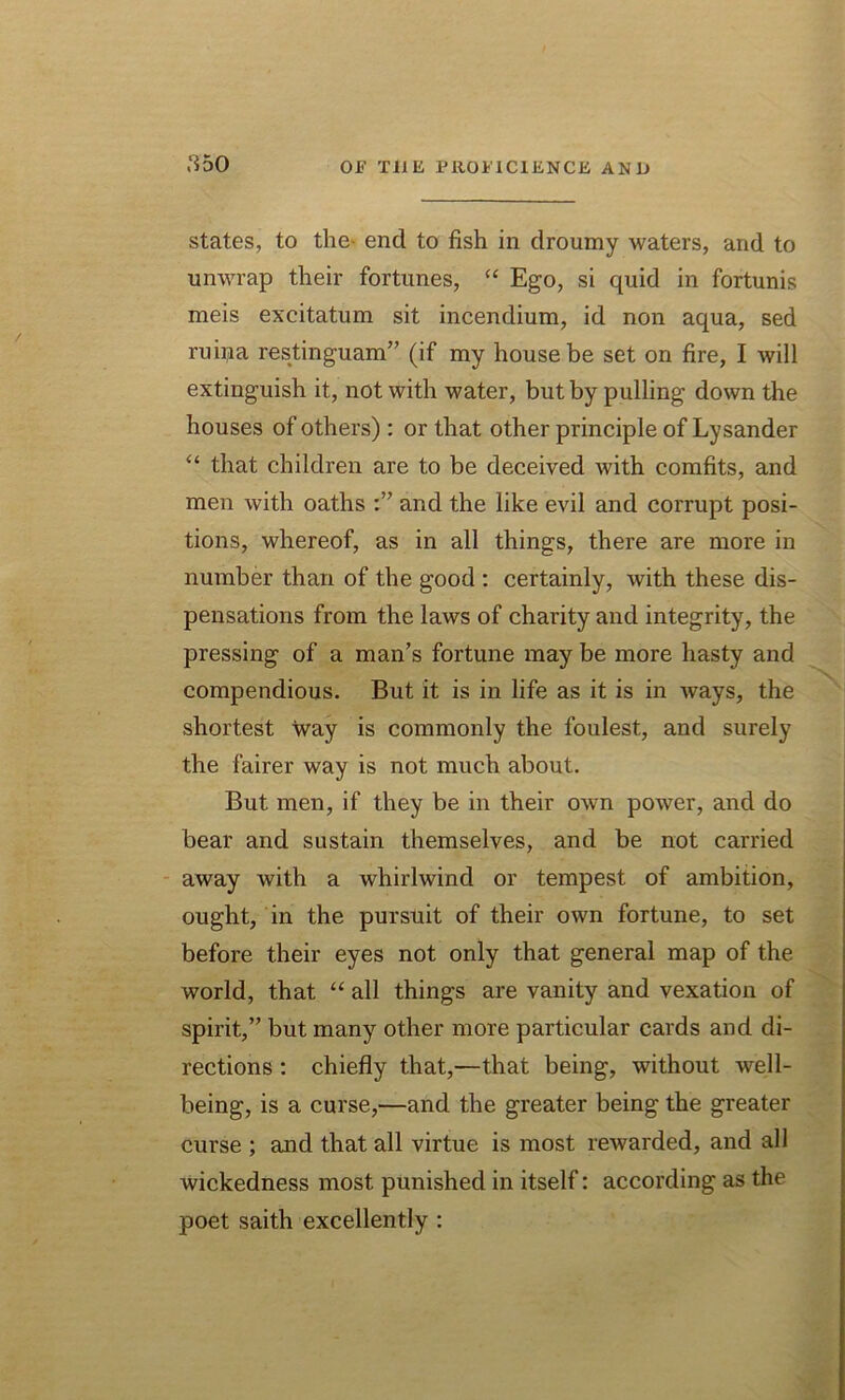 a 5o states, to the end to fish in droumy waters, and to unwrap their fortunes, “ Ego, si quid in fortunis meis excitatum sit incendium, id non aqua, sed ruuja restinguam” (if my house be set on fire, I will extinguish it, not with water, but by pulling down the houses of others): or that other principle of Lysander “ that children are to be deceived with comfits, and men with oaths and the like evil and corrupt posi- tions, whereof, as in all things, there are more in number than of the good : certainly, with these dis- pensations from the laws of charity and integrity, the pressing of a man’s fortune may be more hasty and compendious. But it is in life as it is in ways, the shortest way is commonly the foulest, and surely the fairer way is not much about. But men, if they be in their own power, and do bear and sustain themselves, and be not carried away with a whirlwind or tempest of ambition, ought, in the pursuit of their own fortune, to set before their eyes not only that general map of the world, that “ all things are vanity and vexation of spirit,” but many other more particular cards and di- rections : chiefly that,—that being, without well- being, is a curse,—and the greater being the greater curse ; and that all virtue is most rewarded, and all wickedness most punished in itself: according as the poet saith excellently :