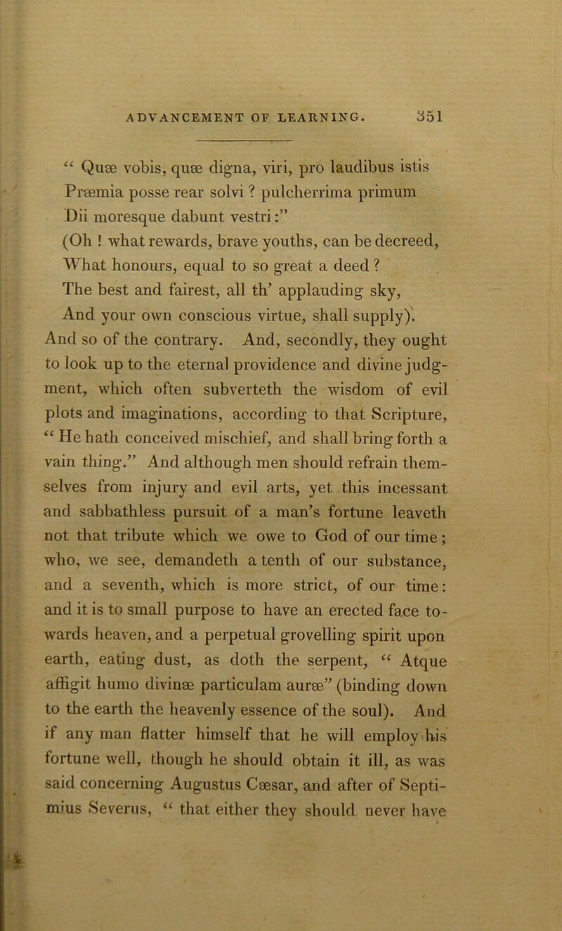 “ Quae vobis, quae digna, viri, pro laudibus istis Praemia posse rear solvi ? pulcherrima primum Dii moresque dabunt vestri (Oh ! what rewards, brave youths, can be decreed, What honours, equal to so great a deed ? The best and fairest, all th’ applauding sky, And your own conscious virtue, shall supply). And so of the contrary. And, secondly, they ought to look up to the eternal providence and divine judg- ment, which often subverteth the wisdom of evil plots and imaginations, according to that Scripture, “ He hath conceived mischief, and shall bring forth a vain thing.” And although men should refrain them- selves from injury and evil arts, yet this incessant and Sabbathless pursuit of a man’s fortune leaveth not that tribute which we owe to God of our time; who, we see, demandeth a tenth of our substance, and a seventh, which is more strict, of our time: and it is to small purpose to have an erected fa.ce to- wards heaven, and a perpetual grovelling spirit upon earth, eating dust, as doth the serpent, “ Atque affigit humo divinae particulam aurse” (binding down to the earth the heavenly essence of the soul). And if any man flatter himself that he will employ his fortune well, though he should obtain it ill, as was said concerning Augustus Csesar, and after of Septi- mius Severus, “ that either they should never have