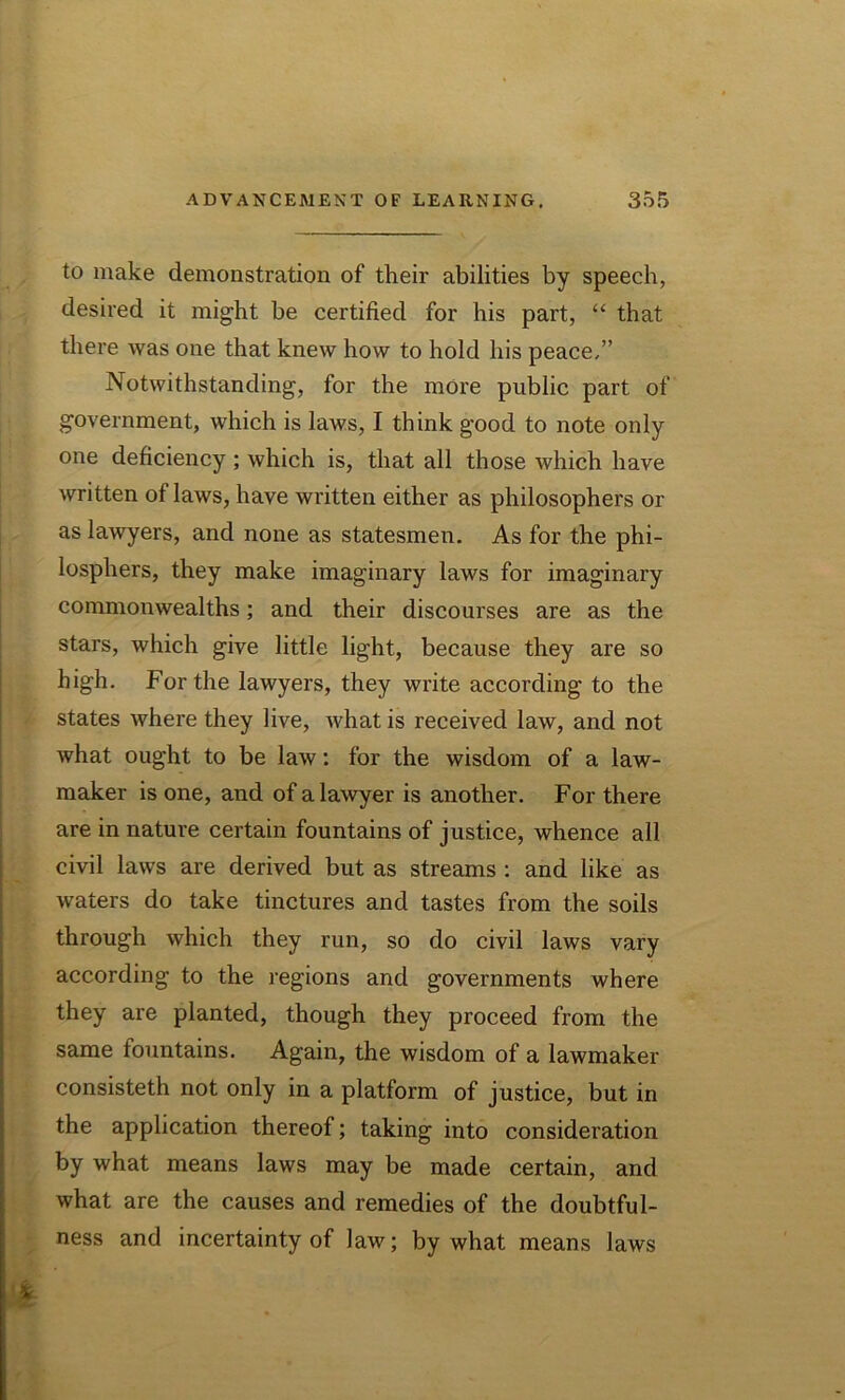 to make demonstration of their abilities by speech, desired it might be certified for his part, “ that there was one that knew how to hold his peace/’ Notwithstanding, for the more public part of government, which is laws, I think good to note only one deficiency ; which is, that all those which have written of laws, have written either as philosophers or as lawyers, and none as statesmen. As for the phi- losphers, they make imaginary laws for imaginary commonwealths; and their discourses are as the stars, which give little light, because they are so high. For the lawyers, they write according to the states where they live, what is received law, and not what ought to be law: for the wisdom of a law- maker is one, and of a lawyer is another. For there are in nature certain fountains of justice, whence all civil laws are derived but as streams : and like as waters do take tinctures and tastes from the soils through which they run, so do civil laws vary according to the regions and governments where they are planted, though they proceed from the same iountains. Again, the wisdom of a lawmaker consisteth not only in a platform of justice, but in the application thereof; taking into consideration by what means laws may be made certain, and what are the causes and remedies of the doubtful- ness and incertainty of law; by what means laws