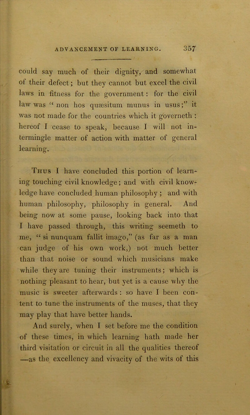 could say much of their dignity, and somewhat ot their defect; but they cannot but excel the civil laws in fitness for the government: for the civil law was “ non hos qusesitum munus in usus;” it was not made for the countries which it governeth : hereof I cease to speak, because I will not in- termingle matter of action with matter of general learning. Thus I have concluded this portion of learn- ing touching civil knowledge; and with civil know- ledge have concluded human philosophy ; and with human philosophy, philosophy in general. And being now at some pause, looking back into that I have passed through, this writing seemeth to me, “ si nunquam fallit imago,” (as far as a man can judge of his own work,) not much better than that noise or sound which musicians make while they are tuning their instruments; which is nothing pleasant to hear, but yet is a cause why the music is sweeter afterwards : so have I been con- tent to tune the instruments of the muses, that they may play that have better hands. And surely, when I set before me the condition of these times, in which learning hath made her third visitation or circuit in all the qualities thereof —as the excellency and vivacity of the wits of this