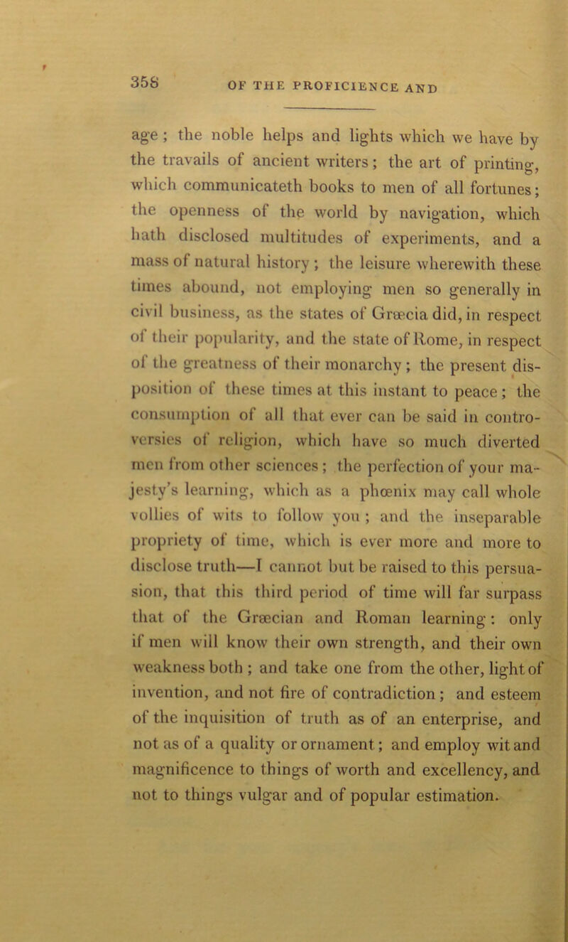 35S age ; the noble helps and lights which we have by the travails of ancient writers; the art of printing, which communicateth books to men of all fortunes; the openness of the world by navigation, which hath disclosed multitudes of experiments, and a mass of natural history ; the leisure wherewith these times abound, not employing men so generally in civil business, as the states of Greecia did, in respect of their popularity, and the state of Rome, in respect ol the greatness of their monarchy ; the present dis- position of these times at this instant to peace; the consumption of all that ever can be said in contro- versies ot religion, which have so much diverted men from other sciences; the perfection of your ma- jesty’s learning, which as a phoenix may call whole vollies of wits to follow you ; and the inseparable propriety of time, which is ever more and more to disclose truth—I cannot but be raised to this persua- sion, that this third period of time will far surpass that of the Grsecian and Roman learning: only if men will know their own strength, and their own weakness both ; and take one from the other, light of invention, and not fire of contradiction ; and esteem / of the inquisition of truth as of an enterprise, and not as of a quality or ornament; and employ wit and magnificence to things of worth and excellency, and not to things vulgar and of popular estimation.