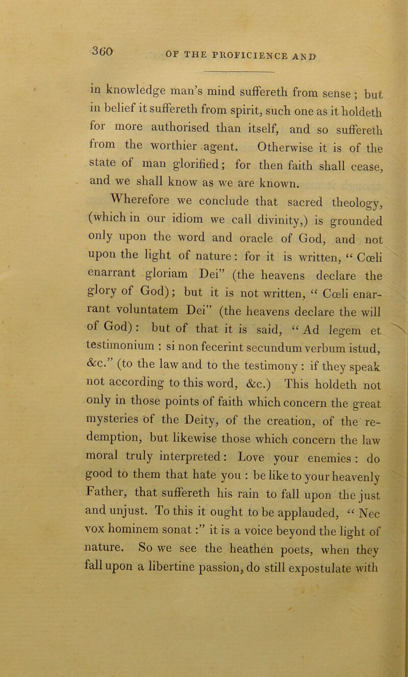 in knowledge man’s mind suffereth from sense; but in belief it suflereth from spirit, such one as it holdeth foi more authorised than itself, and so suffereth ftom the worthier agent. Otherwise it is of the state of man glorified; for then faith shall cease, and we shall know as we are known. Wherefore we conclude that sacred theology, (Avhich in our idiom we call divinity,) is grounded only upon the word and oracle of God, and not upon the light of nature: for it is written, “ Coeli enarrant gloriam Dei” (the heavens declare the glory of God); but it is not written, “ Coeli enar- rant voluntatem Dei” (the heavens declare the will of God): but of that it is said, u Ad legem et testimonium : si non fecerint secundum verbum istud, &c. (to the law and to the testimony : if they speak not according to this word, &c.) This holdeth not only in those points of faith which concern the great mysteries of the Deity, of the creation, of the re- demption, but likewise those which concern the law moral truly interpreted: Love your enemies : do good to them that hate you : be like to your heavenly Father, that suffereth his rain to fall upon the just and unjust. To this it ought to be applauded, “ Nec vox hominem sonatit is a voice beyond the light of nature. So we see the heathen poets, when they fall upon a libertine passion, do still expostulate with