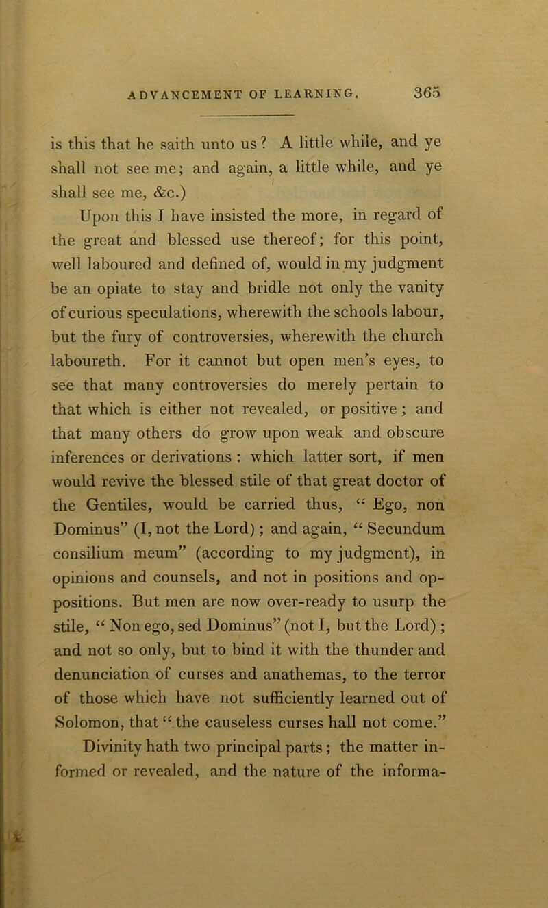 is this that he saith unto us ? A little while, and ye shall not see me; and again, a little while, and ye shall see me, &c.) Upon this I have insisted the more, in regard of the great and blessed use thereof; for this point, well laboured and defined of, would in my judgment be an opiate to stay and bridle not only the vanity of curious speculations, wherewith the schools labour, but the fury of controversies, wherewith the church laboureth. For it cannot but open men’s eyes, to see that many controversies do merely pertain to that which is either not revealed, or positive; and that many others do grow upon weak and obscure inferences or derivations : which latter sort, if men would revive the blessed stile of that great doctor of the Gentiles, would be carried thus, “ Ego, non Dominus” (I, not the Lord); and again, “ Secundum consilium meum” (according to my judgment), in opinions and counsels, and not in positions and op- positions. But men are now over-ready to usurp the stile, “ Non ego, sed Dominus” (not I, but the Lord) ; and not so only, but to bind it with the thunder and denunciation of curses and anathemas, to the terror of those which have not sufficiently learned out of Solomon, that “ the causeless curses hall not come.” Divinity hath two principal parts; the matter in- formed or revealed, and the nature of the informa-