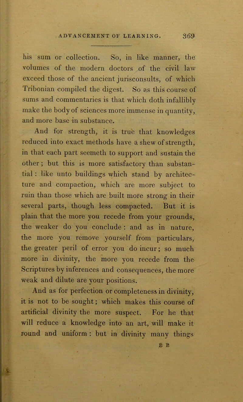 his sum or collection. So, in like manner, the volumes of the modern doctors of the civil law exceed those of the ancient jurisconsults, of which Tribonian compiled the digest. So as this course of sums and commentaries is that which doth infallibly make the body of sciences more immense in quantity, and more base in substance. And for strength, it is true that knowledges reduced into exact methods have a shew of strength, in that each part seemeth to support and sustain the other; but this is more satisfactory than substan- tial : like unto buildings which stand by architec- ture and compaction, which are more subject to ruin than those which are built more strong in their several parts, though less compacted. But it is plain that the more you recede from your grounds, the weaker do you conclude : and as in nature, the more you remove yourself from particulars, the greater peril of error you do incur; so much more in divinity, the more you recede from the Scriptures by inferences and consequences, the more weak and dilute are your positions. And as for perfection or completeness in divinity, it is not to be sought; which makes this course of artificial divinity the more suspect. For he that will reduce a knowledge into an art, will make it round and uniform : but in divinity many things £ B