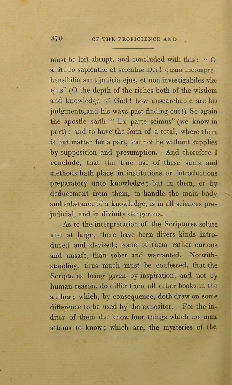 must be left abrupt, and concluded with this : “ O altitudo sapientise et scientise Dei! quam incompre- hensibilia sunt judicia ejus, et non investigabiles vise ejus” (O the depth of the riches both of the wisdom and knowledge of God ! how unsearchable are his judgments,and his ways past finding out!) So again the apostle saith “ Ex parte scimus” (we know in part) : and to have' the form of a total, where there is but matter for a part, cannot be without supplies by supposition and presumption. And therefore I conclude, that the true use of these sums and methods hath place in institutions or introductions preparatory unto knowledge; but in them, or by deducement from them, to handle the main body and substance of a knowledge, is in all sciences pre- judicial, and in divinity dangerous. As to the interpretation of the Scriptures solute and at large, there have been divers kinds intro- duced and devised; some of them rather curious and unsafe, than sober and warranted. Notwith- standing, thus much must be confessed, that the Scriptures being given by inspiration, and not by- human reason, do differ from all other books in the author ; which, by consequence, doth draw on some difference to be used by the expositor. For the in- diter of them did know four things which no man attains to know; which are, the mysteries of the