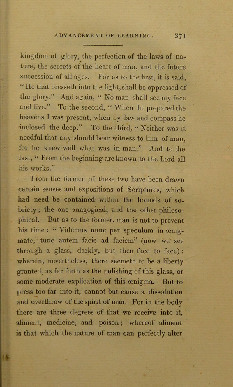 kingdom of glory, the perfection of the laws of na- ture, the secrets of the heart of man, and the future succession of all ages. For as to the first, it is said, “ He that presseth into the light, shall be oppressed of the glory.” And again, “ No man shall see my face and live.” To the second, “ When he prepared the heavens I was present, when by law and compass he inclosed the deep.” To the third, “ Neither was it needful that any should bear witness to him of man, for he knew well what was in man.” And to the last, “ From the beginning are known to the Lord all his works.” From the former of these two have been drawn certain senses and expositions of Scriptures, which had need be contained within the bounds of so- briety ; the one anagogical, and the other philoso- phical. But as to the former, man is not to prevent his time : “ Videmus nunc per speculum in senig- mate, tunc autem facie ad faciem” (now we' see through a glass, darkly, but then face to face): wherein, nevertheless, there seemeth to be a liberty granted, as far forth as the polishing of this glass, or some moderate explication of this senigma. But to press too far into it, cannot but cause a dissolution and overthrow of the spirit of man. For in the body there are three degrees of that we receive into it, aliment, medicine, and poison; whereof aliment is that which the nature of man can perfectly alter