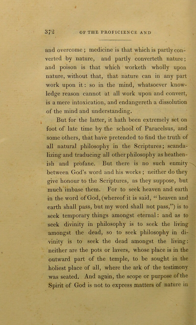 and overcome ; medicine is that which is partly con- verted by nature, and partly converteth nature; and poison is that which worketh wholly upon nature, without that, that nature can in any part work upon it: so in the mind, whatsoever know- ledge reason cannot at all work upon and convert, is a mere intoxication, and endangereth a dissolution of the mind and understanding. But for the latter, it hath been extremely set on foot of late time by the school of Paracelsus, and some others, that have pretended to find the truth of all natural philosophy in the Scriptures; scanda- lizing and traducing all other philosophy as heathen- ish and profane. But there is no such enmity between God’s word and his works ; neither do they give honour to the Scriptures, as they suppose, but much imbase them. For to seek heaven and earth in the word of God, (whereof it is said, “ heaven and earth shall pass, but my word shall not pass,”) is to seek temporary things amongst eternal: and as to seek divinity in philosophy is to seek the living amongst the dead, so to seek philosophy in di- vinity is to seek the dead amongst the living: neither are the pots or lavers, whose place is in the outward part of the temple, to be sought in the holiest place of all, where the ark of the testimony was seated. And again, the scope or purpose of the Spirit of God is not to express matters of nature in