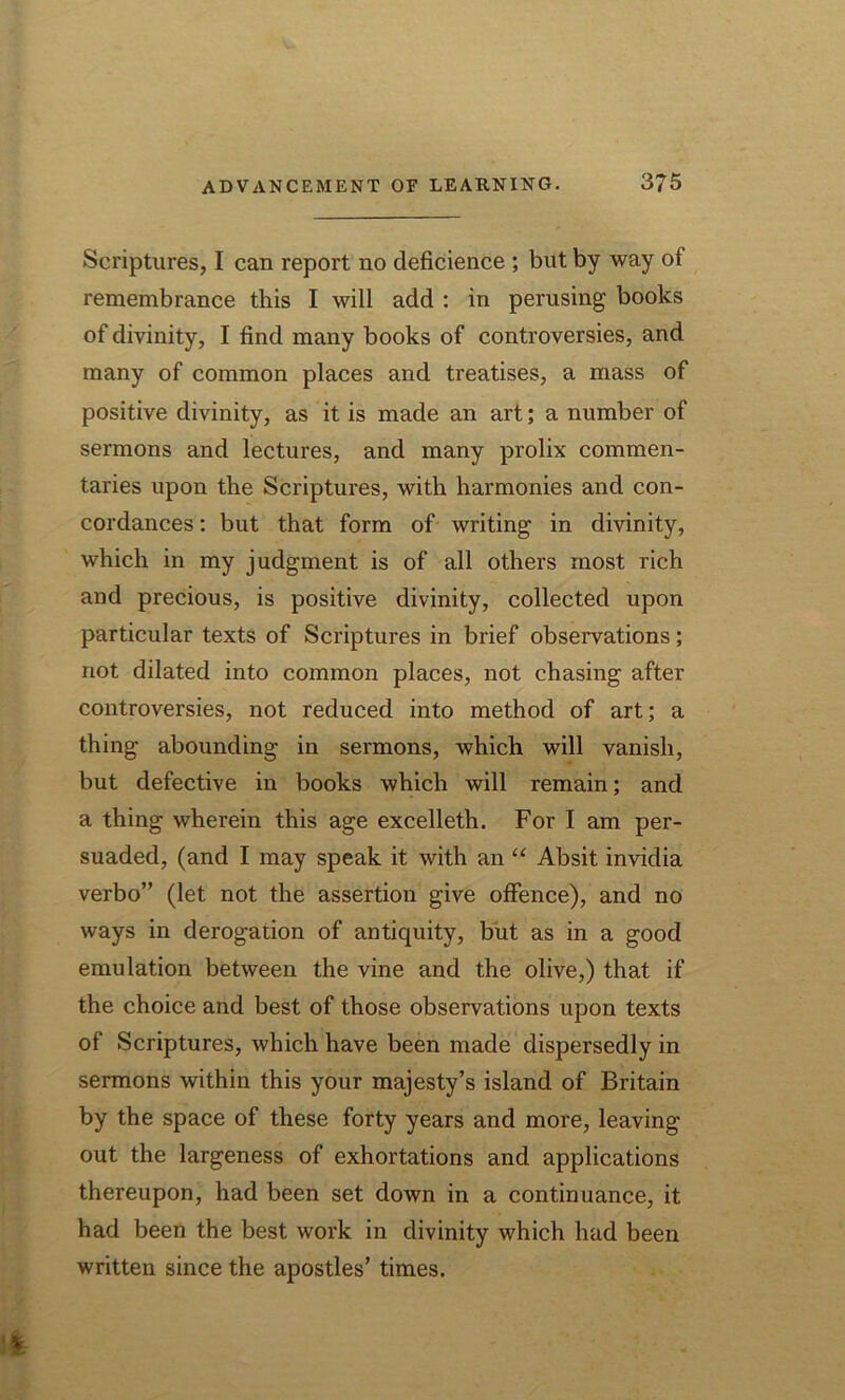 Scriptures, I can report no deficience ; but by way of remembrance this I will add : in perusing books of divinity, I find many books of controversies, and many of common places and treatises, a mass of positive divinity, as it is made an art; a number of sermons and lectures, and many prolix commen- taries upon the Scriptures, with harmonies and con- cordances : but that form of writing in divinity, which in my judgment is of all others most rich and precious, is positive divinity, collected upon particular texts of Scriptures in brief observations; not dilated into common places, not chasing after controversies, not reduced into method of art; a thing abounding in sermons, which will vanish, but defective in books which will remain; and a thing wherein this age excelleth. For I am per- suaded, (and I may speak it with an “ Absit invidia verbo” (let not the assertion give offence), and no ways in derogation of antiquity, but as in a good emulation between the vine and the olive,) that if the choice and best of those observations upon texts of Scriptures, which have been made dispersedly in sermons within this your majesty’s island of Britain by the space of these forty years and more, leaving out the largeness of exhortations and applications thereupon, had been set down in a continuance, it had been the best work in divinity which had been written since the apostles’ times.