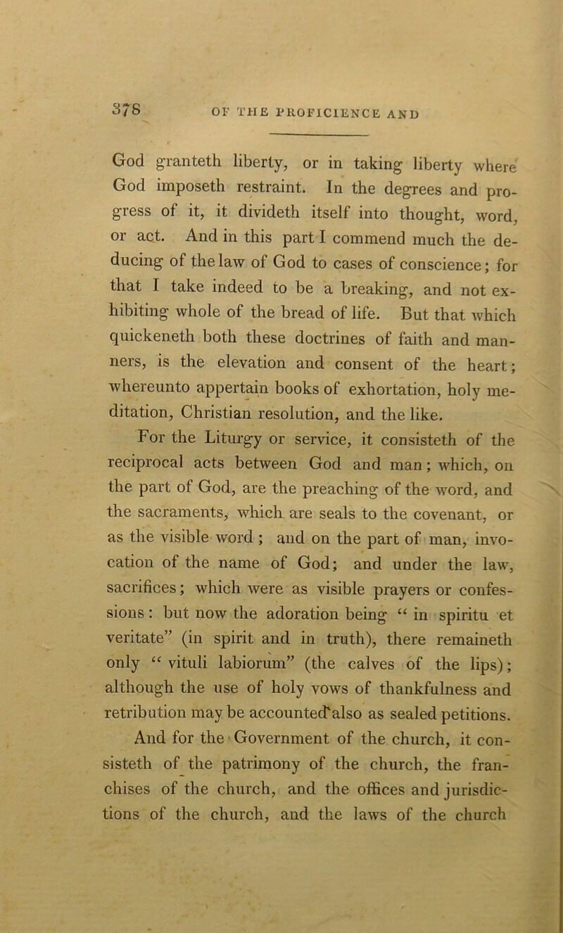 3/8 God granteth liberty, or in taking liberty where God imposeth restraint. In the degrees and pro- gress of it, it divideth itself into thought, word, or act. And in this part I commend much the de- ducing of the law of God to cases of conscience; for that I take indeed to be a breaking, and not ex- hibiting whole of the bread of life. But that which quickeneth both these doctrines of faith and man- ners, is the elevation and consent of the heart; whereunto appertain books of exhortation, holy me- ditation, Christian resolution, and the like. For the Liturgy or service, it consisteth of the reciprocal acts between God and man; which, on the part of God, are the preaching of the word, and the sacraments, which are seals to the covenant, or as the visible word ; and on the part of man, invo- cation of the name of God; and under the law, sacrifices; which were as visible prayers or confes- sions : but now the adoration being “ in spiritu et veritate” (in spirit and in truth), there remaineth only “ vituli labiorum” (the calves of the lips); although the use of holy vows of thankfulness and retribution may be accounted1 also as sealed petitions. And for the Government of the church, it con- sisteth of the patrimony of the church, the fran- chises of the church, and the offices and jurisdic- tions of the church, and the laws of the church