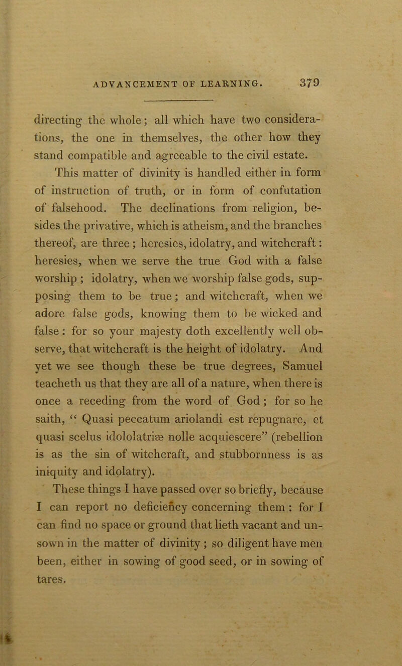 directing the whole; all which have two considera- tions, the one in themselves, the other how they stand compatible and agreeable to the civil estate. This matter of divinity is handled either in form of instruction of truth, or in form of confutation of falsehood. The declinations from religion, be- sides the privative, which is atheism, and the branches thereof, are three; heresies, idolatry, and witchcraft: heresies, when we serve the true God with a false worship ; idolatry, when we worship false gods, sup- posing them to be true; and witchcraft, when we adore false gods, knowing them to be wicked and false: for so your majesty doth excellently well ob- serve, that witchcraft is the height of idolatry. And yet we see though these be true degrees, Samuel teacheth us that they are all of a nature, when there is once a receding from the word of God; for so he saith, “ Quasi peccatum ariolandi est repugnare, et quasi scelus idololatriee nolle acquiescere” (rebellion is as the sin of witchcraft, and stubbornness is as iniquity and idolatry). These things I have passed over so briefly, because I can report no deficiency concerning them : for I can find no space or ground that lieth vacant and un- sown in the matter of divinity ; so diligent have men been, either in sowing of good seed, or in sowing of tares.