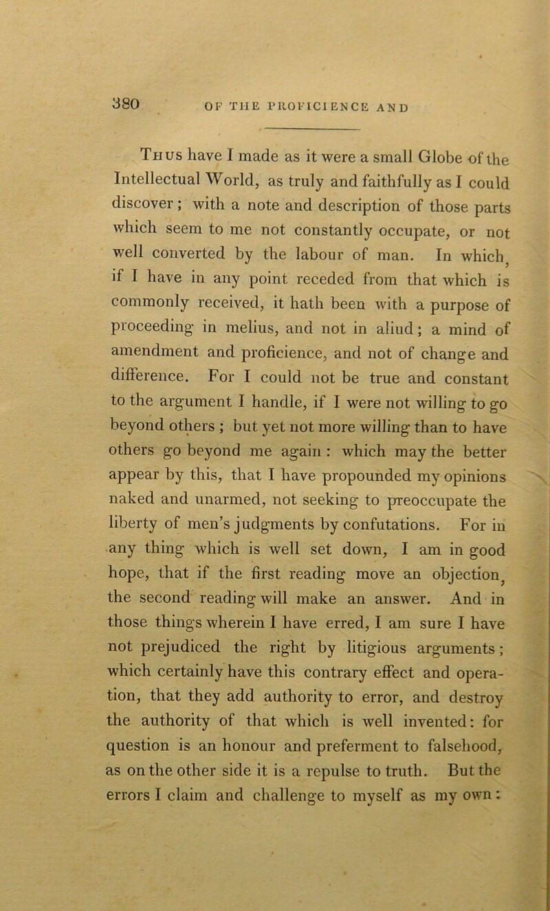 Thus have I made as it were a small Globe of the Intellectual World, as truly and faithfully as I could discover; with a note and description of those parts which seem to me not constantly occupate, or not well converted by the labour of man. In which; if I have in any point receded from that which is commonly received, it hath been with a purpose of proceeding’ in melius, and not in aliud; a mind of amendment and proficience, and not of change and difference. For I could not be true and constant to the argument I handle, if I were not willing to go beyond others ; but yet not more willing than to have others go beyond me again : which may the better appear by this, that I have propounded my opinions naked and unarmed, not seeking to preoccupate the liberty of men’s judgments by confutations. For in any thing which is well set down, I am in good hope, that if the first reading move an objection^ the second reading will make an answer. And in those things wherein I have erred, I am sure I have not prejudiced the right by litigious arguments; which certainly have this contrary effect and opera- tion, that they add authority to error, and destroy the authority of that which is well invented: for question is an honour and preferment to falsehood, as on the other side it is a repulse to truth. But the errors I claim and challenge to myself as my own: SI