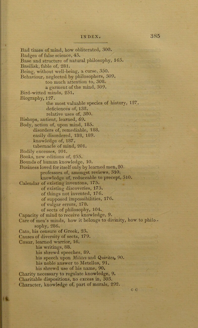 Bad times of mind, liow obliterated, 300. Badges of false science, 43. Base and structure of natural philosophy, 16a. Basilisk, fable of, 281. Being, without well-being, a curse, 350. Behaviour, neglected by philosophers, 309. too much attention to, 308. a garment of the mind, 309. Bird-witted minds, 251. Biography, 127. the most valuable species of history, 127, deficiences of, 132. relative uses of, 320. Bishops, antient, learned, 69. Body, action of, upon mind, 185. disorders of, remediable, 188. easily disordered, 188, 189. knowledge of, 187. tabernacle of mind, 201. Bodily excesses, 201. Books, new editions of, 255. Bounds of human knowledge, 10. Business loved for itself only by learned men, 20. professors of, amongst reviews, 310. knowledge of, reduceable to precept, 310. Calendar of existing inventons, 175. of existing discoveries, 175. of things not invented, 17 6. of supposed impossibilities, 176. of vulgar errors, 178. of sects of philosophy, 104. Capacity of mind to receive knowledge, 9. Care of men’s minds, how it belongs to divinity, how to philo sophy, 286. Cato, his censure of Greek, 23. Causes of diversity of sects, 179. Cajsar, learned warrior, 16. his writings, 88. his shrewd speeches, 89. his speech upon Milites and Quirites, 90. his noble answer to Metellus, 91, his shrewd use of his name, 90. Charity necessary to regulate knowledge, 9. Charitable dispositions, no excess in, 303. Character, knowledge of, part of morals, 292. c c