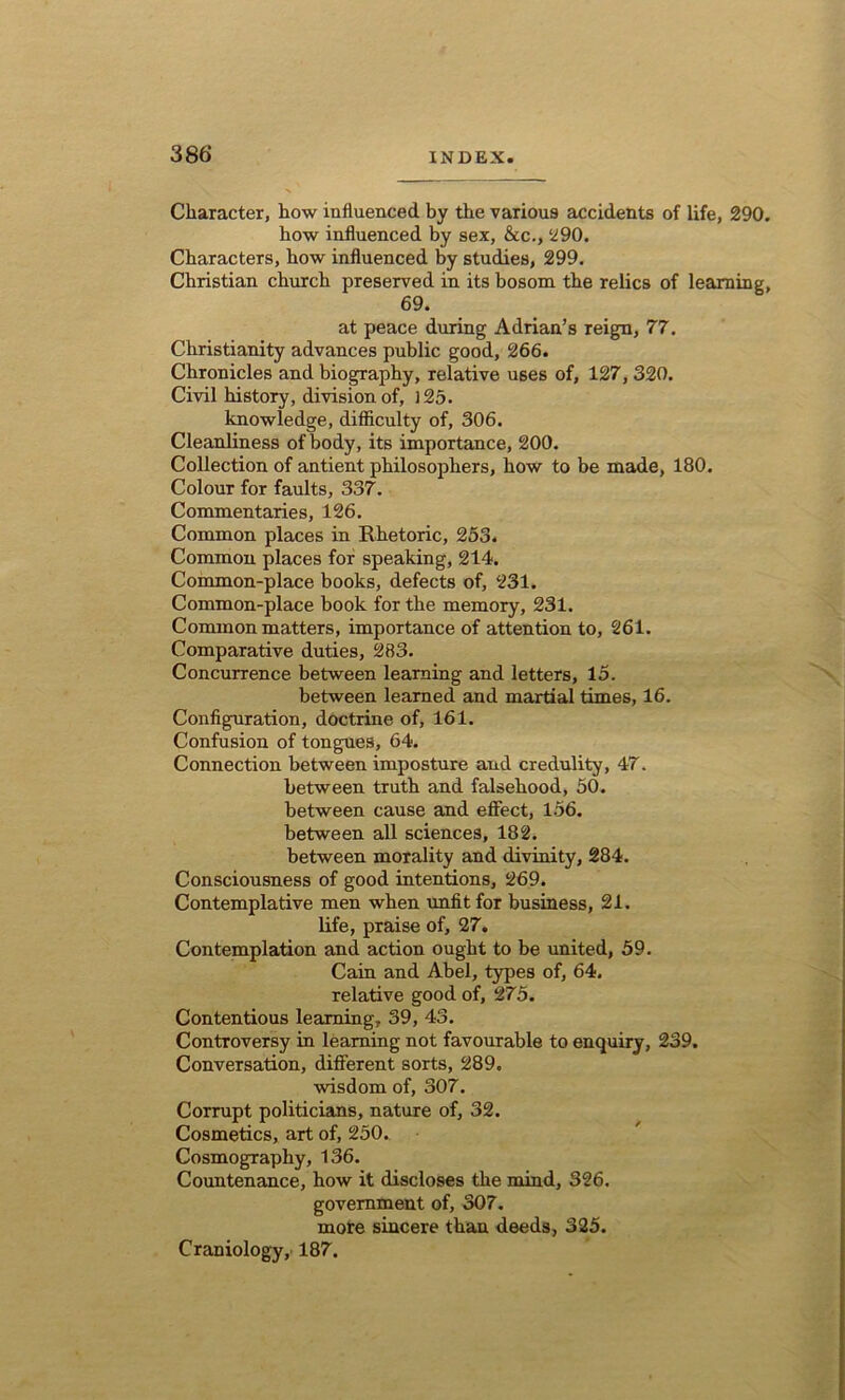 Character, how influenced by the various accidents of life, 290. how influenced by sex, &c., 290. Characters, how influenced by studies, 299. Christian church preserved in its bosom the relics of learning, 69. at peace during Adrian’s reign, 77. Christianity advances public good, 266. Chronicles and biography, relative uses of, 127, 320. Civil history, division of, 125. knowledge, difficulty of, 306. Cleanliness of body, its importance, 200. Collection of antient philosophers, how to be made, 180. Colour for faults, 337. Commentaries, 126. Common places in Rhetoric, 253. Common places for speaking, 214. Common-place books, defects of, 231. Common-place book for the memory, 231. Common matters, importance of attention to, 261. Comparative duties, 283. Concurrence between learning and letters, 15. between learned and martial times, 16. Configuration, doctrine of, 161. Confusion of tongues, 64. Connection between imposture and credulity, 47. between truth and falsehood, 50. between cause and effect, 156. between all sciences, 182. between morality and divinity, 284. Consciousness of good intentions, 269. Contemplative men when unfit for business, 21. life, praise of, 27. Contemplation and action ought to be united, 59. Cain and Abel, types of, 64. relative good of, 275. Contentious learning, 39, 43. Controversy in learning not favourable to enquiry, 239. Conversation, different sorts, 289. wisdom of, 307. Corrupt politicians, nature of, 32. Cosmetics, art of, 250. Cosmography, 136. Countenance, how it discloses the mind, 326. government of, 307. more sincere than deeds, 325. Craniology, 187.