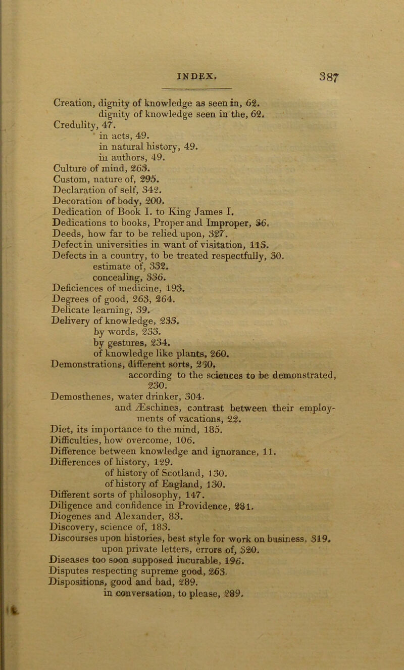 Creation, dignity of knowledge as seen in, 62. dignity of knowledge seen in the, 62. Credulity, 47. ' in acts, 49. in natural history, 49. in authors, 49. Culture of mind, 263. Custom, nature of, 295. Declaration of self, 342. Decoration of body, 200. Dedication of Book I. to King James I. Dedications to books, Proper and Improper, 36. Deeds, how far to be relied upon, 327. Defect in universities in want of visitation, 113. Defects in a country, to be treated respectfully, 30. estimate of, 332. concealing, 336. Deficiences of medicine, 193. Degrees of good, 263, 264. Delicate learning, 39. Delivery of knowledge, 233. by words, 233. by gestures, 234. of knowledge like plants, 260. Demonstrations, different sorts, 230, according to the sciences to be demonstrated, 230. Demosthenes, water drinker, 304. and /Eschines, contrast between their employ- ments of vacations, 22. Diet, its importance to the mind, 185. Difficulties, how overcome, 106. Difference between knowledge and ignorance, 11. Differences of history, 129. of history of Scotland, 130. of history of England, 130. Different sorts of philosophy, 147. Diligence and confidence in Providence, 281. Diogenes and Alexander, 83. Discovery, science of, 183. Discourses upon histories, best style for work on business. 319. upon private letters, errors of, 320. Diseases too soon supposed incurable, 196. Disputes respecting supreme good, 263. Dispositions, good and bad, 289. in conversation, to please, 289.