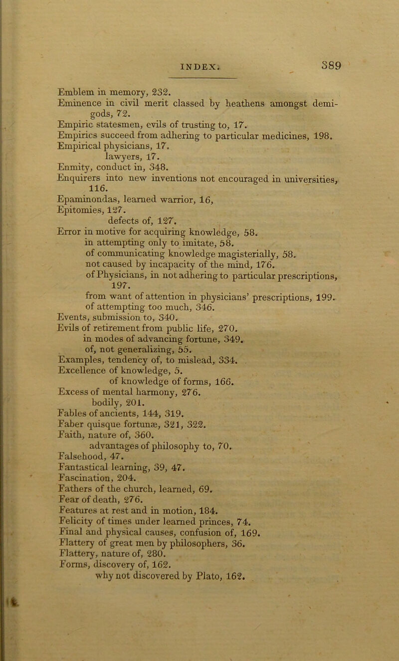 Emblem in memory, 232. Eminence in civil merit classed by heathens amongst demi- gods, 72. Empiric statesmen, evils of trusting to, 17. Empirics succeed from adhering to particular medicines, 198. Empirical physicians, 17. lawyers, 17. Enmity, conduct in, 348. Enquirers into new inventions not encouraged in universities, 116. Epaminondas, learned warrior, 16, Epitomies, 127. defects of, 127. Error in motive for acquiring knowledge, 58. in attempting only to imitate, 58. of communicating knowledge magisterially, 58. not caused by incapacity of the mind, 176. of Physicians, in not adhering to particular prescriptions, 197. from want of attention in physicians’ prescriptions, 199. of attempting too much, 346. Events, submission to, 340. Evils of retirement from public life, 270. in modes of advancing fortune, 349. of, not generalizing, 55. Examples, tendency of, to mislead, 334. Excellence of knowledge, 5. of knowledge of forms, 166. Excess of mental harmony, 276. bodily, 201. Fables of ancients, 144, 319. Faber quisque fortunae, 321, 322. Faith, nature of, 360. advantages of philosophy to, 70. Falsehood, 47. Fantastical learning, 39, 47. Fascination, 204. Fathers of the church, learned, 69. Fear of death, 276. Features at rest and in motion, 184. Felicity of times under learned princes, 74. Final and physical causes, confusion of, 169. Flattery of great men by philosophers, 36. Flattery, nature of, 280. Forms, discovery of, 162. why not discovered by Plato, 162.