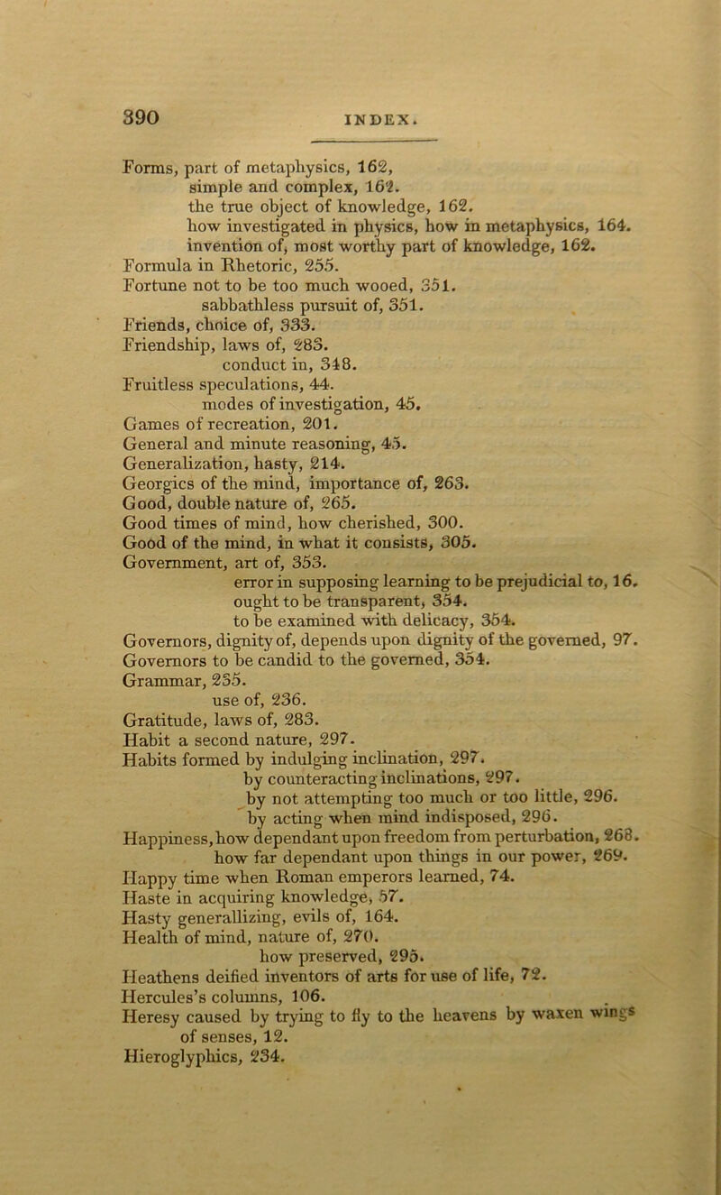 Forms, part of metapliysics, 162, simple and complex, 162. the true object of knowledge, 162. how investigated in physics, how in metaphysics, 164. invention of, most worthy part of knowledge, 162. Formula in Rhetoric, 255. Fortune not to be too much wooed, 351. Sabbathless pursuit of, 351. Friends, choice of, 333. Friendship, laws of, 283. conduct in, 348. Fruitless speculations, 44. modes of investigation, 45. Games of recreation, 201. General and minute reasoning, 45. Generalization, hasty, 214. Georgies of the mind, importance of, 263. Good, double nature of, 265. Good times of mind, how cherished, 300. Good of the mind, in what it consists, 305. Government, art of, 353. error in supposing learning to be prejudicial to, 16. ought to be transparent, 354. to be examined with delicacy, 354. Governors, dignity of, depends upon dignity of the governed, 97. Governors to be candid to the governed, 354. Grammar, 235. use of, 236. Gratitude, laws of, 283. Habit a second nature, 297. Habits formed by indulging inclination, 297. by counteracting inclinations, 297. by not attempting too much or too little, 296. by acting when mind indisposed, 296. Happiness,how dependant upon freedom from perturbation, 268. how far dependant upon things in our power, 269. Happy time when Roman emperors learned, 74. Haste in acquiring knowledge, 57. Hasty generallizing, evils of, 164. Health of mind, nature of, 270. how preserved, 295. Heathens deified inventors of arts for use of life, 72. Hercules’s columns, 106. Heresy caused by trying to fly to the heavens by waxen wings of senses, 12. Hieroglyphics, 234.